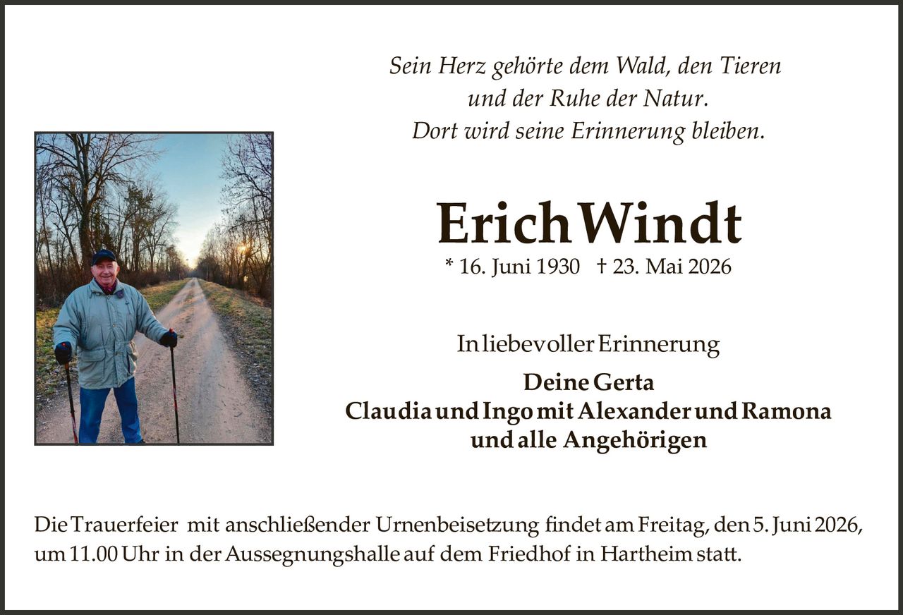 <p><i>Sein Herz gehörte dem Wald, den Tieren und der Ruhe der Natur. Dort wird seine Erinnerung bleiben.</i></p>

<p><strong>Erich Windt</strong><br>*16. Juni 1930 † 23. Mai 2026</p>

<p>In liebevoller Erinnerung<br><strong>Deine Gerta</strong><br><strong>Claudia und Ingo mit Alexander und Ramona und alle Angehörigen</strong></p>

<p>Die Trauerfeier mit anschließender Urnenbeisetzung findet am Freitag, den 5. Juni 2026, um 11.00 Uhr in der Aussegnungshalle auf dem Friedhof in Hartheim statt.</p>