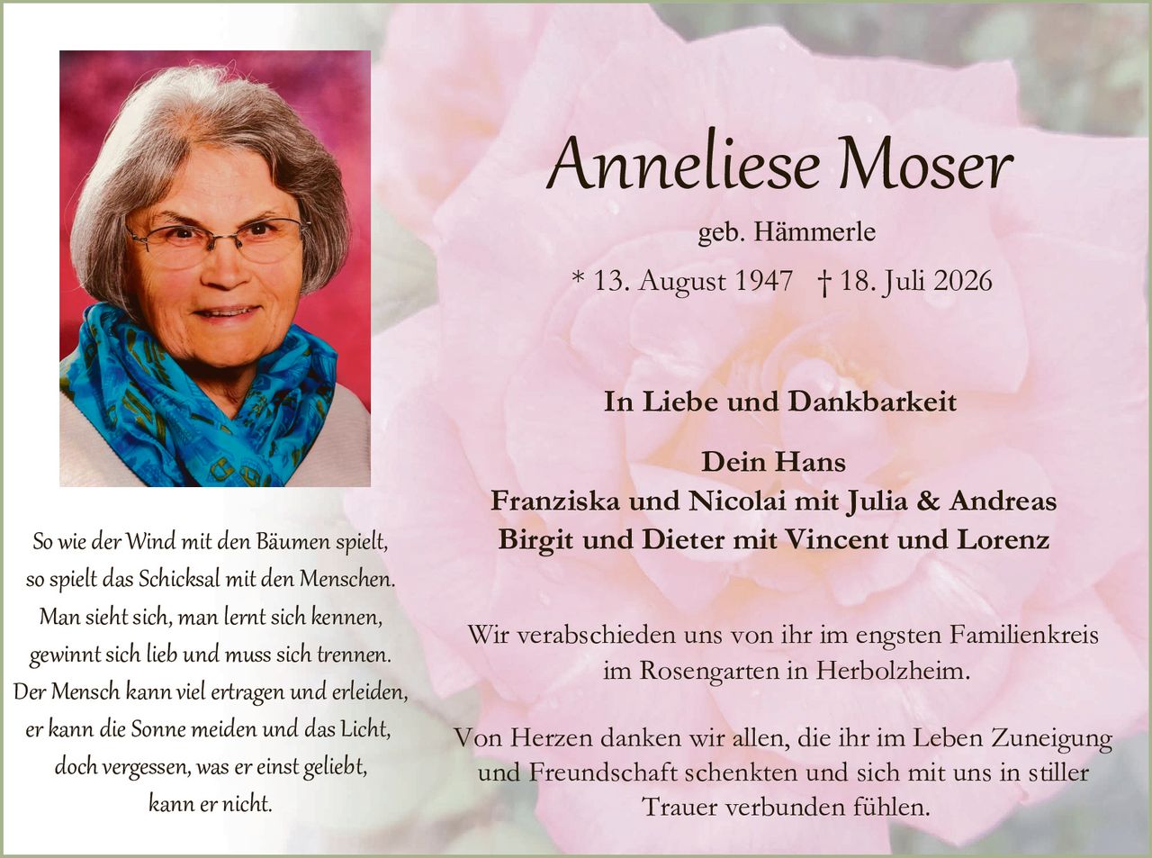 <p><strong>Anneliese Moser</strong></p>
<p>geb. Hämmerle</p>
<p>* 13. August 1947  † 18. Juli 2026</p>
<p><strong>In Liebe und Dankbarkeit</strong></p>
<p>Dein Hans<br>
Franziska und Nicolai mit Julia & Andreas<br>
Birgit und Dieter mit Vincent und Lorenz</p>
<p>So wie der Wind mit den Bäumen spielt,<br>
so spielt das Schicksal mit den Menschen.<br>
Man sieht sich, man lernt sich kennen,<br>
gewinnt sich lieb und muss sich trennen.<br>
Der Mensch kann viel ertragen und erleiden,<br>
er kann die Sonne meiden und das Licht,<br>
doch vergessen, was er einst geliebt,<br>
kann er nicht.</p>
<p>Wir verabschieden uns von ihr im engsten Familienkreis<br>
im Rosengarten in Herbolzheim.</p>
<p>Von Herzen danken wir allen, die ihr im Leben Zuneigung<br>
und Freundschaft schenkten und sich mit uns in stiller<br>
Trauer verbunden fühlen.</p>