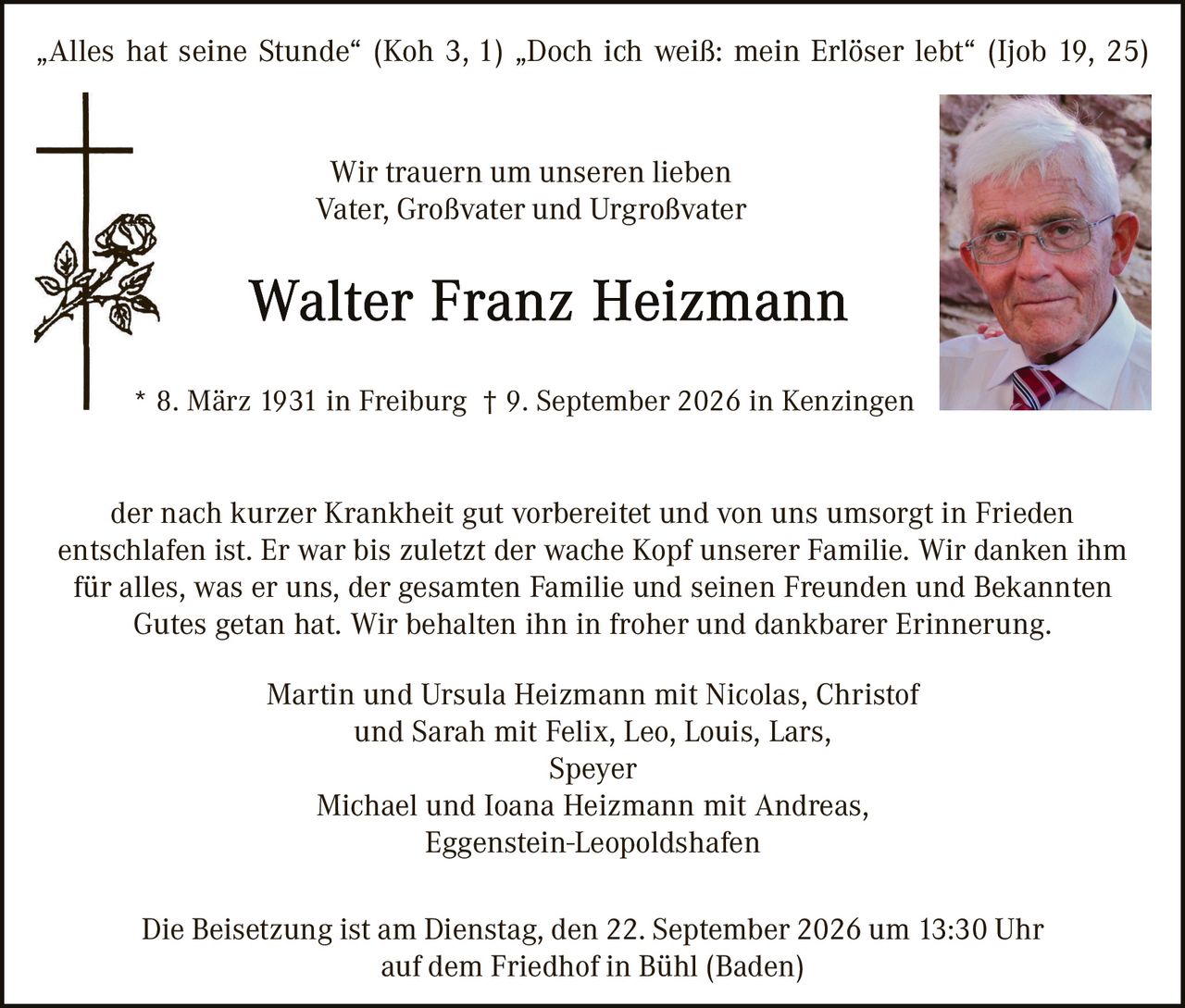 <p>„Alles hat seine Stunde" (Koh 3, 1) „Doch ich weiß: mein Erlöser lebt" (Ijob 19, 25)</p>

<p>Wir trauern um unseren lieben<br>Vater, Großvater und Urgroßvater</p>

<p><strong>Walter Franz Heizmann</strong></p>

<p>* 8. März 1931 in Freiburg † 9. September 2026 in Kenzingen</p>

<p>der nach kurzer Krankheit gut vorbereitet und von uns umsorgt in Frieden entschlafn ist. Er war bis zuletzt der wache Kopf unserer Familie. Wir danken ihm für alles, was er uns, der gesamten Familie und seinen Freunden und Bekannten Gutes getan hat. Wir behalten ihn in froher und dankbarer Erinnerung.</p>

<p>Martin und Ursula Heizmann mit Nicolas, Christof<br>und Sarah mit Felix, Leo, Louis, Lars,<br>Speyer<br>
Michael und Ioana Heizmann mit Andreas,<br>Eggenstein-Leopoldshafen</p>

<p>Die Beisetzung ist am Dienstag, den 22. September 2026 um 13:30 Uhr<br>auf dem Friedhof in Bühl (Baden)</p>