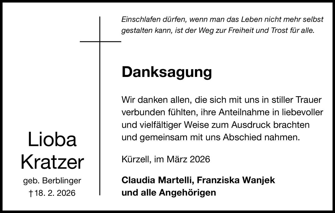 Einschlafen dürfen, wenn man das Leben nicht mehr selbst
gestalten kann, ist der Weg zur Freiheit und Trost für alle.

Danksagung

Lioba
Kratzer
geb. Berblinger
† 18. 2. 2026

Wir danken allen, die sich mit uns in stiller Trauer
verbunden fühlten, ihre Anteilnahme in liebevoller
und vielfältiger Weise zum Ausdruck brachten
und gemeinsam mit uns Abschied nahmen.
Kürzell, im März 2026
Claudia Martelli, Franziska Wanjek
und alle Angehörigen