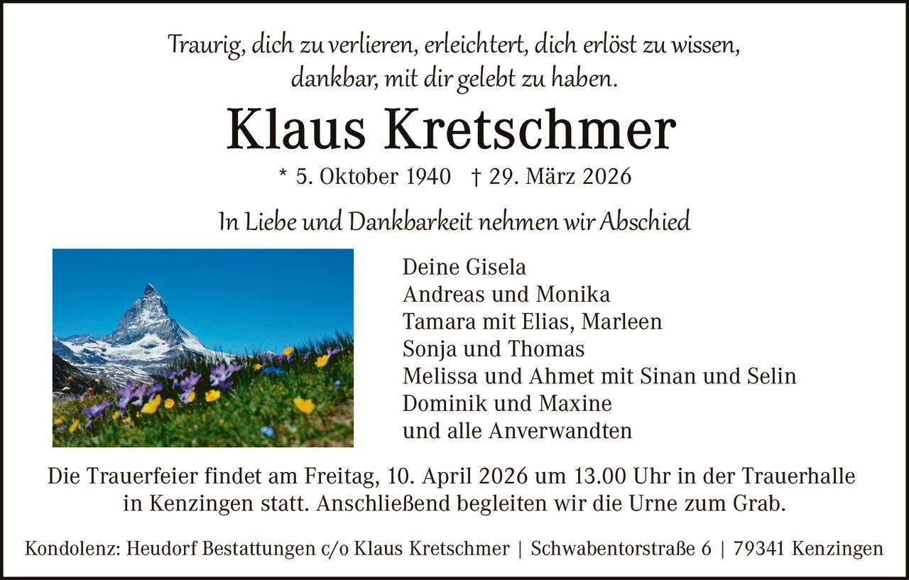 Traurig, dich zu verlieren, erleichter�, dich erlöst zu wissen,
dankbar, mit dir gelebt zu haben.
* 5. Oktober 1940 † 29. März 2026

In Liebe und Dankbarkeit nehmen wir Abschied
Deine Gisela
Andreas und Monika
Tamara mit Elias, Marleen
Sonja und Thomas
Melissa und Ahmet mit Sinan und Selin
Dominik und Maxine
und alle Anverwandten
Die Trauerfeier findet am Freitag, 10. April 2026 um 13.00 Uhr in der Trauerhalle
in Kenzingen statt. Anschließend begleiten wir die Urne zum Grab.
Kondolenz: Heudorf Bestattungen c/o Klaus Kretschmer | Schwabentorstraße 6 | 79341 Kenzingen