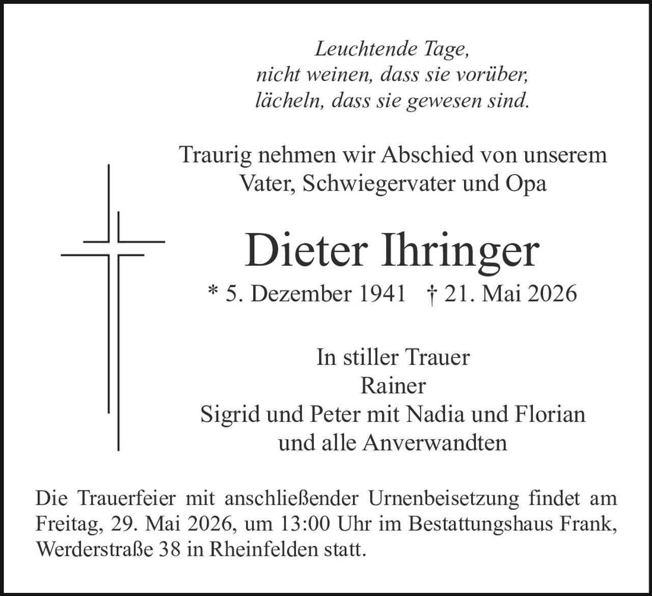 <p>Leuchtende Tage,<br>nicht weinen, dass sie vorüber,<br>lächeln, dass sie gewesen sind.</p><p>Traurig nehmen wir Abschied von unserem<br>Vater, Schwiegervater und Opa</p><p><strong>Dieter Ihringer</strong><br>* 5. Dezember 1941 † 21. Mai 2026</p><p>In stiller Trauer<br>Rainer<br>Sigrid und Peter mit Nadia und Florian<br>und alle Anverwandten</p><p>Die Trauerfeier mit anschließender Urnenbeisetzung findet am<br>Freitag, 29. Mai 2026, um 13:00 Uhr im Bestattungshaus Frank,<br>Werderstraße 38 in Rheinfelden statt.</p>