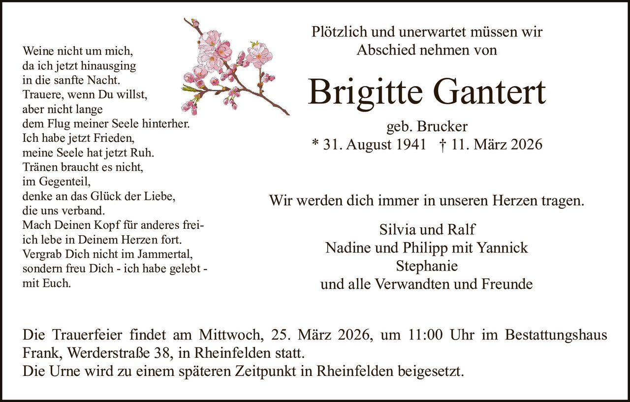 Weine nicht um mich,
da ich jetzt hinausging
in die sanfte Nacht.
Trauere, wenn Du willst,
aber nicht lange
dem Flug meiner Seele hinterher.
Ich habe jetzt Frieden,
meine Seele hat jetzt Ruh.
Tränen braucht es nicht,
im Gegenteil,
denke an das Glück der Liebe,
die uns verband.
Mach Deinen Kopf für anderes freiich lebe in Deinem Herzen fort.
Vergrab Dich nicht im Jammertal,
sondern freu Dich - ich habe gelebt mit Euch.

Plötzlich und unerwartet müssen wir
Abschied nehmen von

Brigitte Gantert
geb. Brucker
* 31. August 1941 † 11. März 2026
Wir werden dich immer in unseren Herzen tragen.
Silvia und Ralf
Nadine und Philipp mit Yannick
Stephanie
und alle Verwandten und Freunde

Die Trauerfeier findet am Mittwoch, 25. März 2026, um 11:00 Uhr im Bestattungshaus
Frank, Werderstraße 38, in Rheinfelden statt.
Die Urne wird zu einem späteren Zeitpunkt in Rheinfelden beigesetzt.