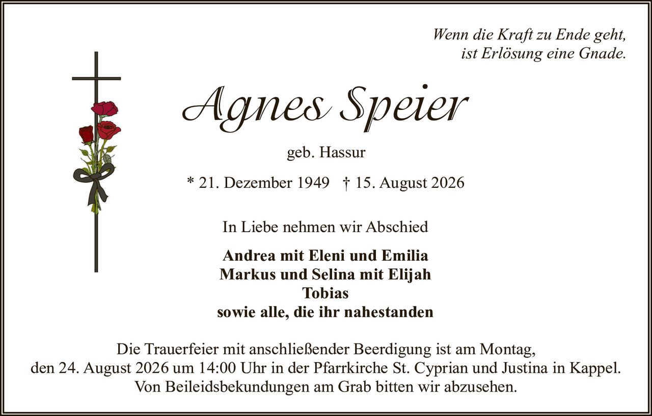 <p><i>Wenn die Kraft zu Ende geht, ist Erlösung eine Gnade.</i></p>

<p><strong>Agnes Speier</strong></p>

<p>geb. Hassur</p>

<p>* 21. Dezember 1949 † 15. August 2026</p>

<p>In Liebe nehmen wir Abschied</p>

<p><strong>Andrea mit Eleni und Emilia<br>
Markus und Selina mit Elijah<br>
Tobias<br>
sowie alle, die ihr nahestanden</strong></p>

<p>Die Trauerfeier mit anschließender Beerdigung ist am Montag, den 24. August 2026 um 14:00 Uhr in der Pfarrkirche St. Cyprian und Justina in Kappel. Von Beileidbekundungen am Grab bitten wir abzusehen.</p>