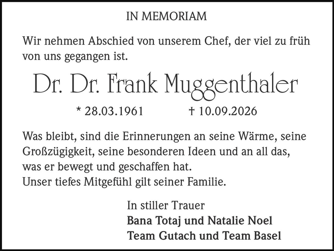 <strong>IN MEMORIAM</strong><br><br><p>Wir nehmen Abschied von unserem Chef, der viel zu früh von uns gegangen ist.</p><br><p><strong>Dr. Dr. Frank Muggenthaler</strong><br>* 28.03.1961 † 10.09.2026</p><br><p>Was bleibt, sind die Erinnerungen an seine Wärme, seine Großzügigkeit, seine besonderen Ideen und an all das, was er bewegt und geschaffen hat.<br>Unser tiefes Mitgefühl gilt seiner Familie.</p><br><p><i>In stiller Trauer</i><br><strong>Bana Totaj und Natalie Noel</strong><br><strong>Team Gutach und Team Basel</strong></p>