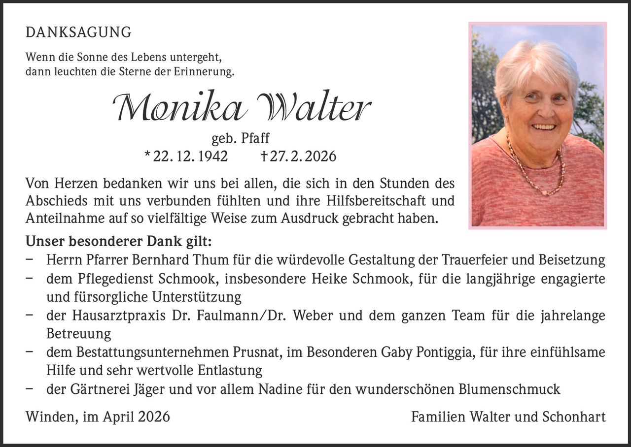 DANKSAGUNG
Wenn die Sonne des Lebens untergeht,
dann leuchten die Sterne der Erinnerung.

Monika Walter
geb. Pfaff
* 22. 12. 1942   † 27. 2. 2026

Von Herzen bedanken wir uns bei allen, die sich in den Stunden des
Abschieds mit uns verbunden fühlten und ihre Hilfsbereitschaft und
Anteilnahme auf so vielfältige Weise zum Ausdruck gebracht haben.
Unser besonderer Dank gilt:
–	Herrn Pfarrer Bernhard Thum für die würdevolle Gestaltung der Trauerfeier und Beisetzung
–	dem Pflegedienst Schmook, insbesondere Heike Schmook, für die langjährige engagierte
und fürsorgliche Unterstützung
–	der Hausarztpraxis Dr. Faulmann/Dr. Weber und dem ganzen Team für die jahrelange
Betreuung
–	dem Bestattungsunternehmen Prusnat, im Besonderen Gaby Pontiggia, für ihre einfühlsame
Hilfe und sehr wertvolle Entlastung
– der Gärtnerei Jäger und vor allem Nadine für den wunderschönen Blumenschmuck
Winden, im April 2026

Familien Walter und Schonhart