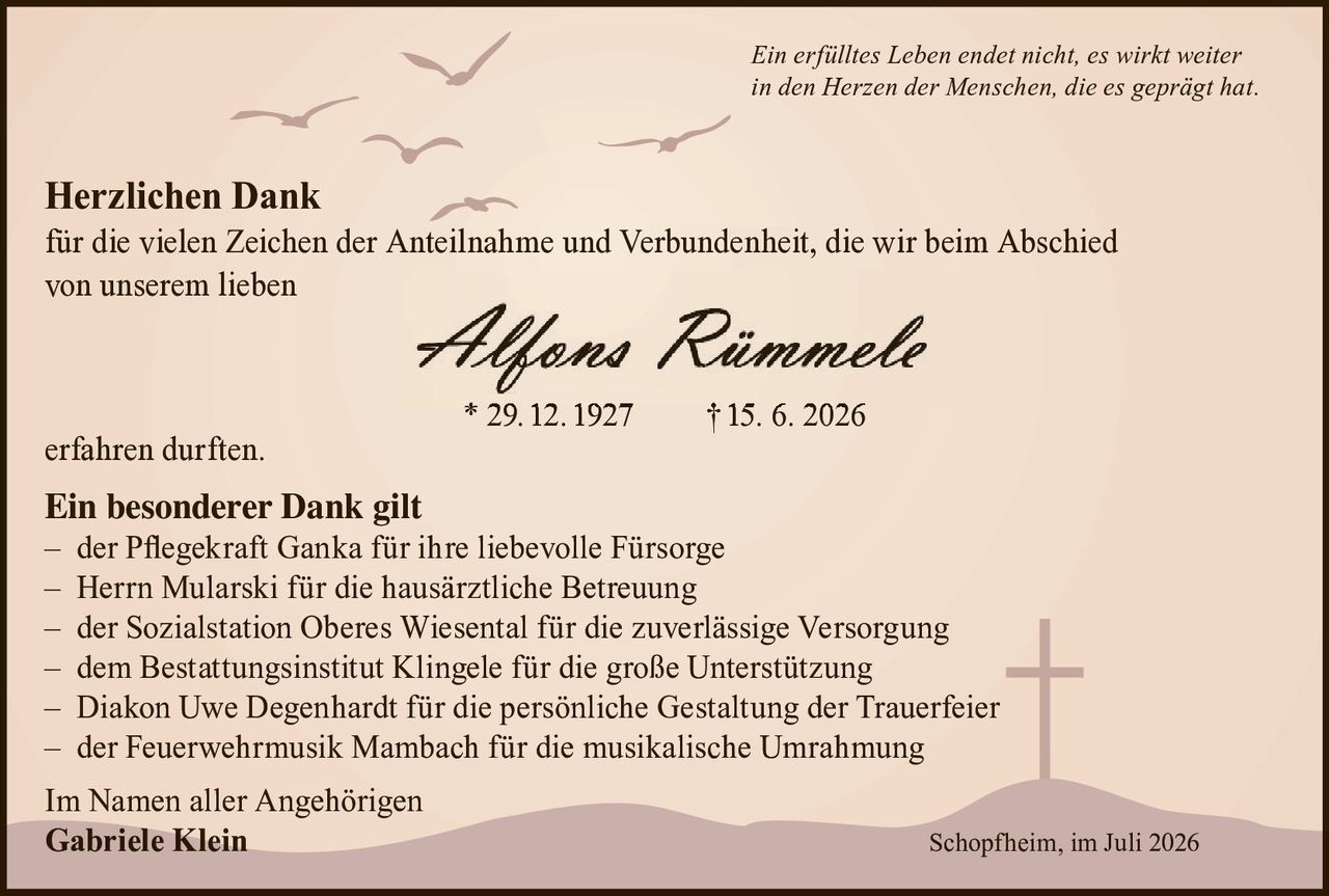 <p><i>Ein erfülltes Leben endet nicht, es wirkt weiter in den Herzen der Menschen, die es geprägt hat.</i></p>

<p><strong>Herzlichen Dank</strong><br/>
für die vielen Zeichen der Anteilnahme und Verbundenheit, die wir beim Abschied von unserem lieben</p>

<p><strong>Alfons Rümmele</strong><br/>
* 29. 12. 1927 † 15. 6. 2026</p>

<p>erfahren durften.</p>

<p><strong>Ein besonderer Dank gilt</strong><br/>
– der Pflegekraft Ganka für ihre liebevolle Fürsorge<br/>
– Herrn Mularski für die hausärztliche Betreuung<br/>
– der Sozialstation Oberes Wiesental für die zuverlässige Versorgung<br/>
– dem Bestattungsinstitut Klingele für die große Unterstützung<br/>
– Diakon Uwe Degenhardt für die persönliche Gestaltung der Trauerfeier<br/>
– der Feuerwehrmusik Mambach für die musikalische Umrahmung</p>

<p>Im Namen aller Angehörigen<br/>
<strong>Gabriele Klein</strong></p>

<p>Schopfheim, im Juli 2026</p>