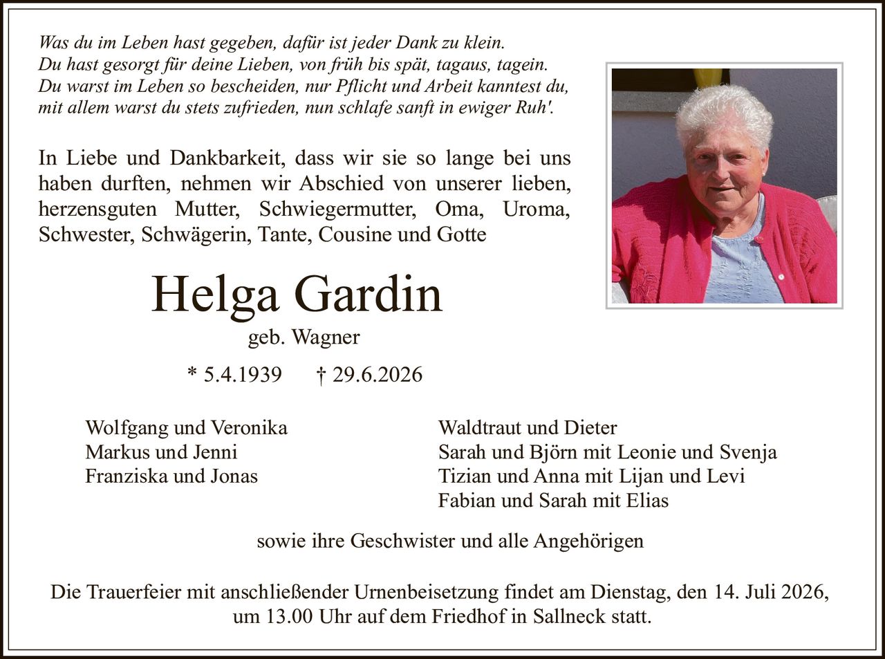 <p><i>Was du im Leben hast gegeben, dafür ist jeder Dank zu klein.<br>
Du hast gesorgt für deine Lieben, von früh bis spät, tagaus, tagein.<br>
Du warst im Leben so bescheiden, nur Pflicht und Arbeit kanntest du,<br>
mit allem warst du stets zufrieden, nun schlafe sanft in ewiger Ruh'.</i></p>

<p>In Liebe und Dankbarkeit, dass wir sie so lange bei uns haben durften, nehmen wir Abschied von unserer lieben, herzensguten Mutter, Schwiegermutter, Oma, Uroma, Schwester, Schwägerin, Tante, Cousine und Gotte</p>

<p><strong>Helga Gardin</strong><br>
geb. Wagner<br>
* 5.4.1939   † 29.6.2026</p>

<p>Wolfgang und Veronika<br>
Markus und Jenni<br>
Franziska und Jonas</p>

<p>Waldtraut und Dieter<br>
Sarah und Björn mit Leonie und Svenja<br>
Tizian und Anna mit Lijan und Levi<br>
Fabian und Sarah mit Elias</p>

<p>sowie ihre Geschwister und alle Angehörigen</p>

<p>Die Trauerfeier mit anschließender Urnenbeisetzung findet am Dienstag, den 14. Juli 2026, um 13.00 Uhr auf dem Friedhof in Sallneck statt.</p>