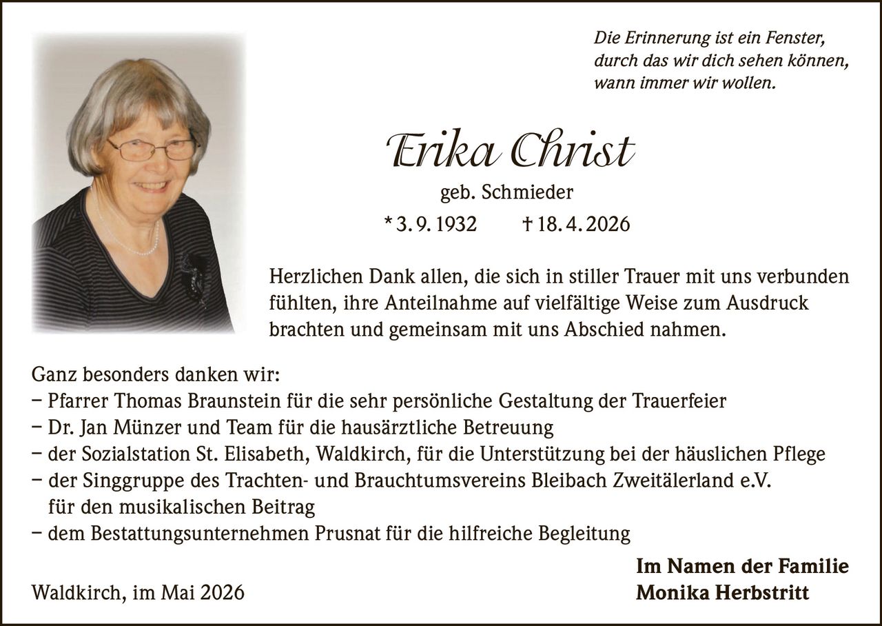 <i>Die Erinnerung ist ein Fenster,<br>durch das wir dich sehen können,<br>wann immer wir wollen.</i><br><br><strong>Erika Christ</strong><br>geb. Schmieder<br>* 3. 9. 1932 † 18. 4. 2026<br><br><p>Herzlichen Dank allen, die sich in stiller Trauer mit uns verbunden fühlten, ihre Anteilnahme auf vielfältige Weise zum Ausdruck brachten und gemeinsam mit uns Abschied nahmen.</p><br><p>Ganz besonders danken wir:<br>– Pfarrer Thomas Braunstein für die sehr persönliche Gestaltung der Trauerfeier<br>– Dr. Jan Münzer und Team für die hausärztliche Betreuung<br>– der Sozialstation St. Elisabeth, Waldkirch, für die Unterstützung bei der häuslichen Pflege<br>– der Singgruppe des Trachten- und Brauchtumsvereins Bleibach Zweitälerland e.V. für den musikalischen Beitrag<br>– dem Bestattungsunternehmen Prusnat für die hilfreiche Begleitung</p><br><p>Im Namen der Familie<br>Waldkirch, im Mai 2026<br><strong>Monika Herbstritt</strong></p>