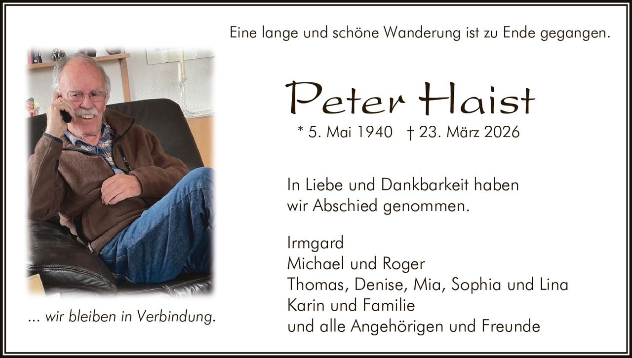 Eine lange und schöne Wanderung ist zu Ende gegangen.

Peter Haist
* 5. Mai 1940 † 23. März 2026

In Liebe und Dankbarkeit haben
wir Abschied genommen.

... wir bleiben in Verbindung.

Irmgard
Michael und Roger
Thomas, Denise, Mia, Sophia und Lina
Karin und Familie
und alle Angehörigen und Freunde