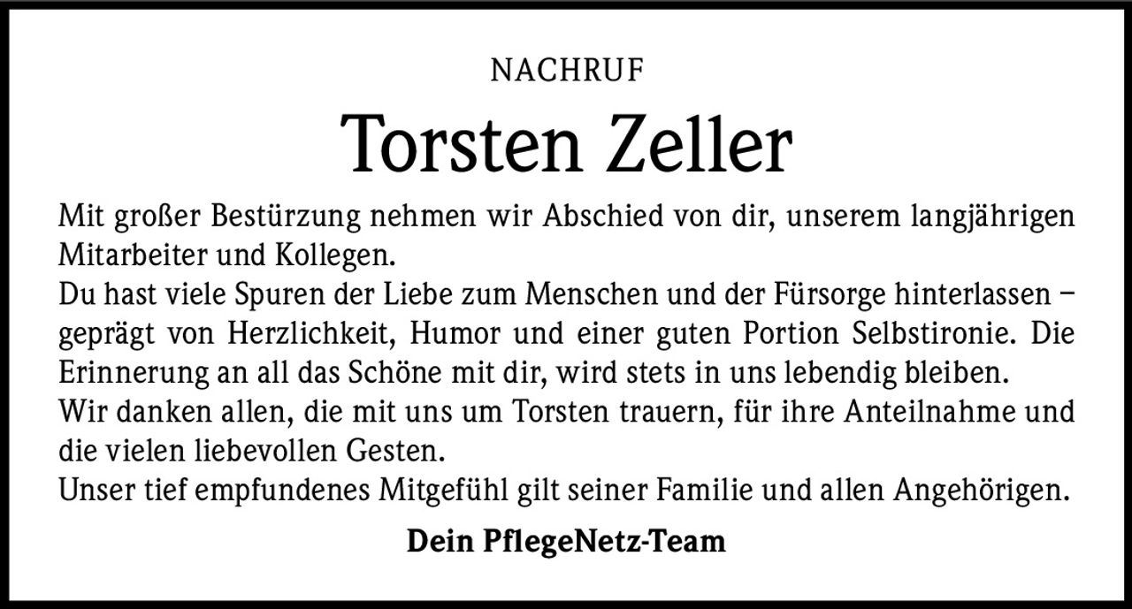 NACHRUF

Torsten Zeller
Mit großer Bestürzung nehmen wir Abschied von dir, unserem langjährigen
Mitarbeiter und Kollegen.
Du hast viele Spuren der Liebe zum Menschen und der Fürsorge ­hinterlassen –
geprägt von Herzlichkeit, Humor und einer guten Portion Selbstironie. Die
Erinnerung an all das Schöne mit dir, wird stets in uns lebendig bleiben.
Wir danken allen, die mit uns um Torsten trauern, für ihre Anteilnahme und
die vielen liebevollen Gesten.
Unser tief empfundenes Mitgefühl gilt seiner Familie und allen ­A ngehörigen.
Dein PflegeNetz-Team