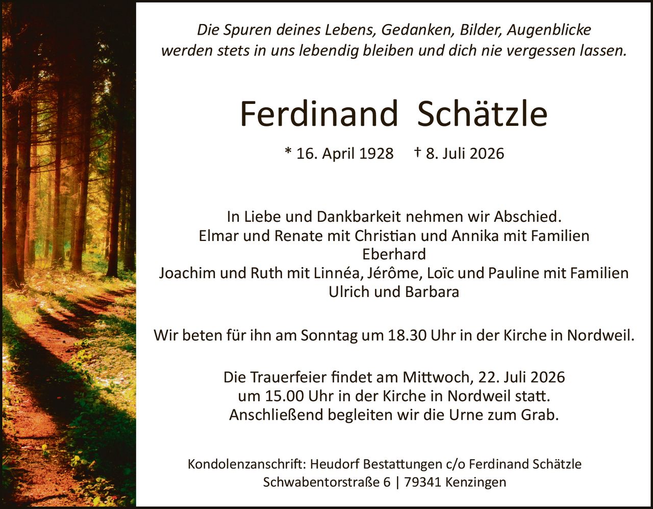 <p><i>Die Spuren deines Lebens, Gedanken, Bilder, Augenblicke werden stets in uns lebendig bleiben und dich nie vergessen lassen.</i></p>

<p><strong>Ferdinand Schätzle</strong></p>

<p>* 16. April 1928     † 8. Juli 2026</p>

<p>In Liebe und Dankbarkeit nehmen wir Abschied.<br>
Elmar und Renate mit Christian und Annika mit Familien Eberhard<br>
Joachim und Ruth mit Linnéa, Jérôme, Loïc und Pauline mit Familien Ulrich und Barbara</p>

<p>Wir beten für ihn am Sonntag um 18.30 Uhr in der Kirche in Nordweil.</p>

<p>Die Trauerfeier findet am Mittwoch, 22. Juli 2026 um 15.00 Uhr in der Kirche in Nordweil statt. Anschließend begleiten wir die Urne zum Grab.</p>

<p>Kondolenzanschrift: Heudorf Bestattungen c/o Ferdinand Schätzle<br>
Schwabentorstraße 6 | 79341 Kenzingen</p>
