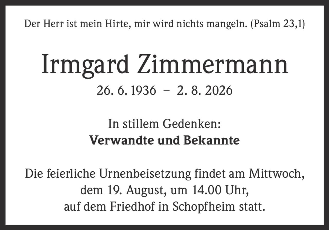 <p>Der Herr ist mein Hirte, mir wird nichts mangeln. (Psalm 23,1)</p>

<p><strong>Irmgard Zimmermann</strong><br>26. 6. 1936 – 2. 8. 2026</p>

<p>In stillem Gedenken:<br><strong>Verwandte und Bekannte</strong></p>

<p>Die feierliche Urnenbeisetzung findet am Mittwoch, dem 19. August, um 14.00 Uhr, auf dem Friedhof in Schopfheim statt.</p>
