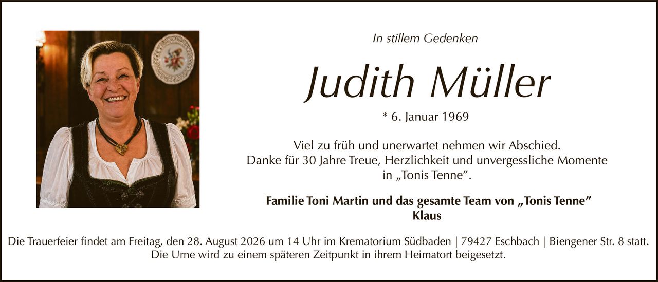 <p><i>In stillem Gedenken</i></p><p><strong>Judith Müller</strong><br>* 6. Januar 1969</p><p>Viel zu früh und unerwartet nehmen wir Abschied.<br>Danke für 30 Jahre Treue, Herzlichkeit und unvergessliche Momente in „Tonis Tenne".</p><p><strong>Familie Toni Martin und das gesamte Team von „Tonis Tenne"<br>Klaus</strong></p><p>Die Trauerfeier findet am Freitag, den 28. August 2026 um 14 Uhr im Krematorium Südbaden | 79427 Eschbach | Biengener Str. 8 statt.<br>Die Urne wird zu einem späteren Zeitpunkt in ihrem Heimatort beigesetzt.</p>