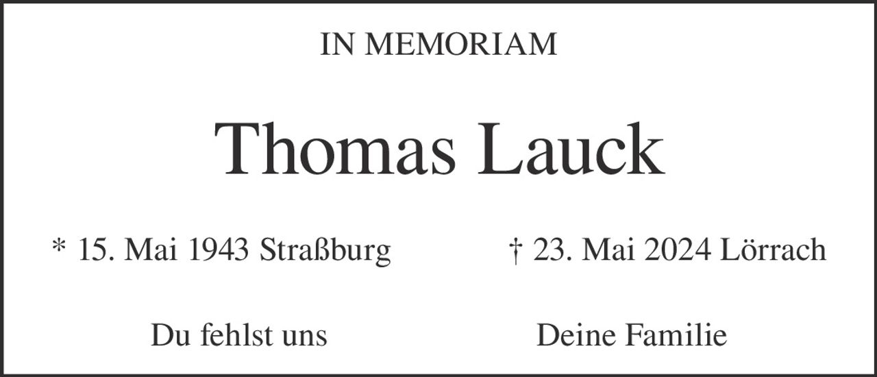 <p>IN MEMORIAM</p><p><strong>Thomas Lauck</strong></p><p>* 15. Mai 1943 Straßburg &nbsp;&nbsp;&nbsp;&nbsp;&nbsp;&nbsp;&nbsp;&nbsp;&nbsp;&nbsp; † 23. Mai 2024 Lörrach</p><p>Du fehlst uns &nbsp;&nbsp;&nbsp;&nbsp;&nbsp;&nbsp;&nbsp;&nbsp;&nbsp;&nbsp; Deine Familie</p>