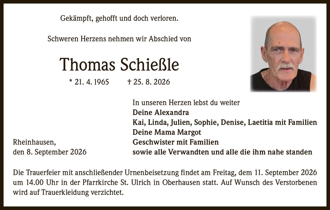 <p>Gekämpft, gehofft und doch verloren.</p>

<p>Schweren Herzens nehmen wir Abschied von</p>

<p><strong>Thomas Schießle</strong><br>
* 21. 4. 1965 † 25. 8. 2026</p>

<p>In unseren Herzen lebst du weiter<br>
<strong>Deine Alexandra</strong><br>
Kai, Linda, Julien, Sophie, Denise, Laetitia mit Familien<br>
<strong>Deine Mama Margot</strong><br>
Rheinhausen, Geschwister mit Familien<br>
sowie alle Verwandten und alle die ihm nahe standen</p>

<p>Rheinhausen, den 8. September 2026</p>

<p>Die Trauerfeier mit anschließender Urnenbeisetzung findet am Freitag, dem 11. September 2026 um 14.00 Uhr in der Pfarrkirche St. Ulrich in Oberhausen statt. Auf Wunsch des Verstorbenen wird auf Trauerkleidung verzichtet.</p>