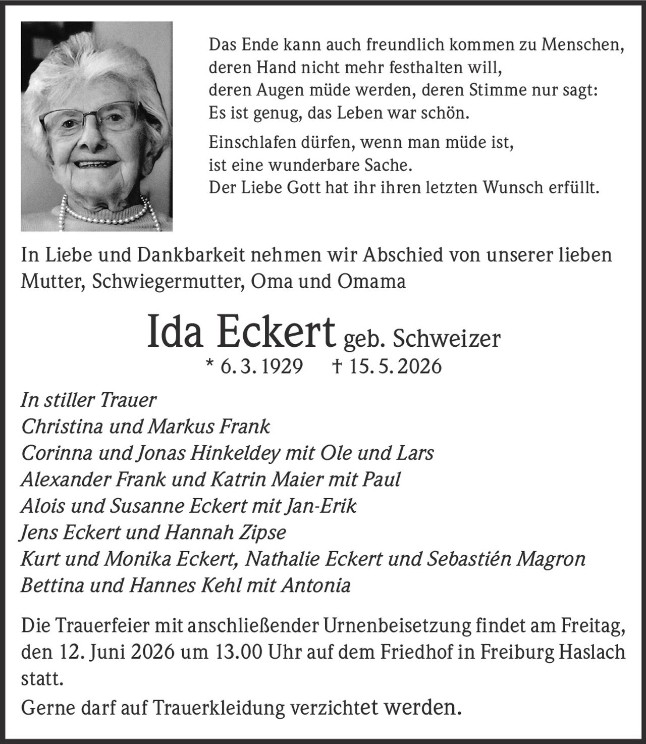 <p>Das Ende kann auch freundlich kommen zu Menschen,<br>deren Hand nicht mehr festhalten will,<br>deren Augen müde werden, deren Stimme nur sagt:<br>Es ist genug, das Leben war schön.</p><p>Einschlafen dürfen, wenn man müde ist,<br>ist eine wunderbare Sache.<br>Der Liebe Gott hat ihr ihren letzten Wunsch erfüllt.</p><p>In Liebe und Dankbarkeit nehmen wir Abschied von unserer lieben<br>Mutter, Schwiegermutter, Oma und Omama</p><p><strong>Ida Eckert</strong> geb. Schweizer<br>* 6. 3. 1929 † 15. 5. 2026</p><p><em>In stiller Trauer</em><br>Christina und Markus Frank<br>Corinna und Jonas Hinkeldey mit Ole und Lars<br>Alexander Frank und Katrin Maier mit Paul<br>Alois und Susanne Eckert mit Jan-Erik<br>Jens Eckert und Hannah Zipse<br>Kurt und Monika Eckert, Nathalie Eckert und Sebastién Magron<br>Bettina und Hannes Kehl mit Antonia</p><p>Die Trauerfeier mit anschließender Urnenbeisetzung findet am Freitag,<br>den 12. Juni 2026 um 13.00 Uhr auf dem Friedhof in Freiburg Haslach<br>statt.<br>Gerne darf auf Trauerkleidung verzichtet werden.</p>