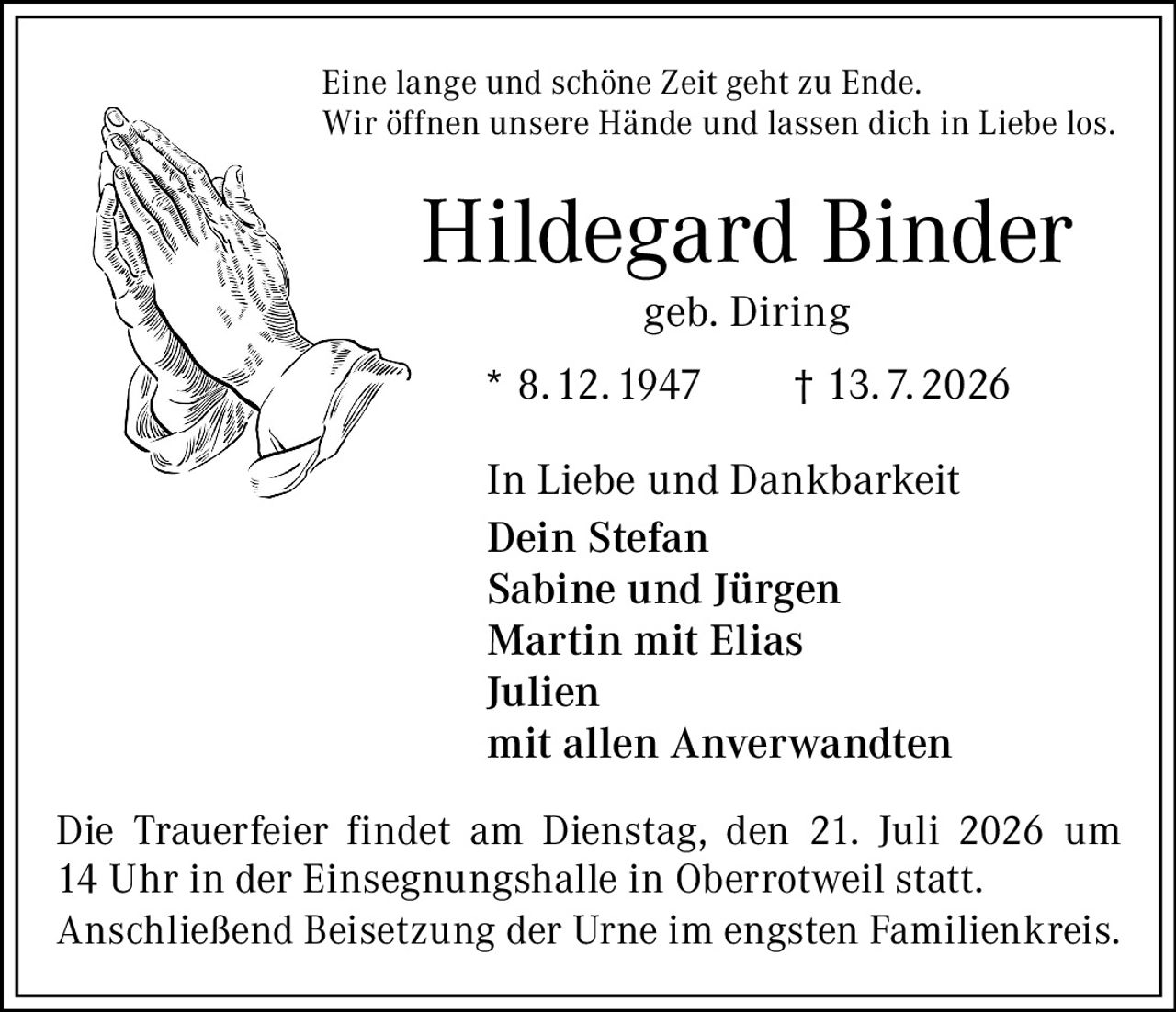 <p>Eine lange und schöne Zeit geht zu Ende.<br>Wir öffnen unsere Hände und lassen dich in Liebe los.</p><p><strong>Hildegard Binder</strong><br>geb. Diring</p><p>* 8.12.1947 † 13.7.2026</p><p>In Liebe und Dankbarkeit<br><strong>Dein Stefan</strong><br>Sabine und Jürgen<br>Martin mit Elias<br>Julien<br>mit allen Anverwandten</p><p>Die Trauerfeier findet am Dienstag, den 21. Juli 2026 um 14 Uhr in der Einsegnungshalle in Oberrotweil statt.<br>Anschließend Beisetzung der Urne im engsten Familienkreis.</p>
