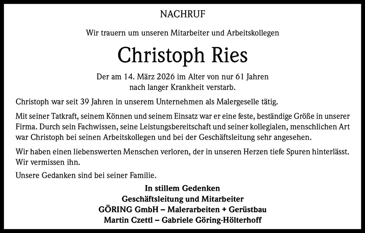 NACHRUF
Wir trauern um unseren Mitarbeiter und Arbeitskollegen

Christoph Ries
Der am 14. März 2026 im Alter von nur 61 Jahren
nach langer Krankheit verstarb.
Christoph war seit 39 Jahren in unserem Unternehmen als Malergeselle tätig.
Mit seiner Tatkraft, seinem Können und seinem Einsatz war er eine feste, beständige Größe in unserer
Firma. Durch sein Fachwissen, seine Leistungsbereitschaft und seiner kollegialen, menschlichen Art
war Christoph bei seinen Arbeitskollegen und bei der Geschäftsleitung sehr angesehen.
Wir haben einen liebenswerten Menschen verloren, der in unseren Herzen tiefe Spuren hinterlässt.
Wir vermissen ihn.
Unsere Gedanken sind bei seiner Familie.
In stillem Gedenken
Geschäftsleitung und Mitarbeiter
GÖRING GmbH – Malerarbeiten + Gerüstbau
Martin Czettl – Gabriele Göring-Hölterhoff