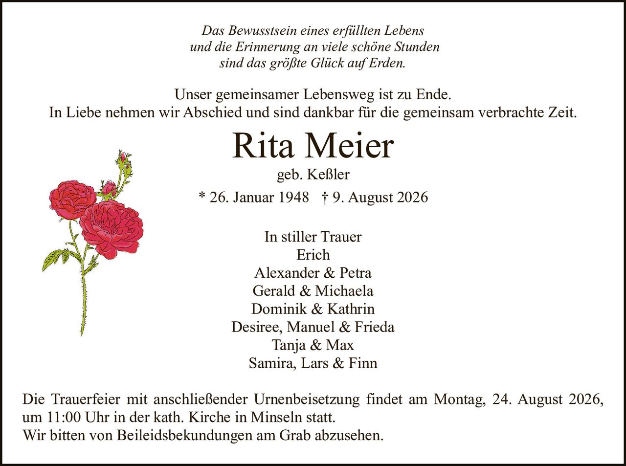 <p><strong>In stiller Trauer</strong></p>
<p>Erich<br>Alexander & Petra<br>Gerald & Michaela<br>Dominik & Kathrin<br>Desiree, Manuel & Frieda<br>Tanja & Max<br>Samira, Lars & Finn</p>
<p>geb. Keßler</p>
<p><strong>Rita Meier</strong><br>* 26. Januar 1948 † 9. August 2026</p>
<p>Unser gemeinsamer Lebensweg ist zu Ende.</p>
<p>In Liebe nehmen wir Abschied und sind dankbar für die gemeinsam verbrachte Zeit.</p>
<p>Das Bewusstsein eines erfüllten Lebens<br>und die Erinnerung an viele schöne Stunden<br>sind das größte Glück auf Erden.</p>
<p>Die Trauerfeier mit anschließender Urnenbeisetzung findet am Montag, 24. August 2026, um 11:00 Uhr in der kath. Kirche in Minseln statt.</p>
<p>Wir bitten von Beileidsbekundungen am Grab abzusehen.</p>