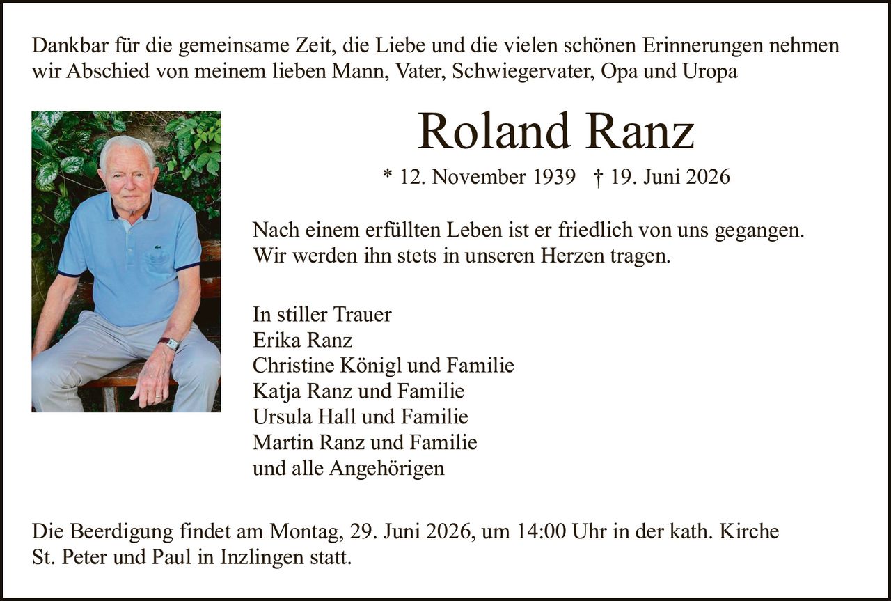 <p>Dankbar für die gemeinsame Zeit, die Liebe und die vielen schönen Erinnerungen nehmen wir Abschied von meinem lieben Mann, Vater, Schwiegervater, Opa und Uropa</p>

<p><strong>Roland Ranz</strong><br>* 12. November 1939 † 19. Juni 2026</p>

<p>Nach einem erfüllten Leben ist er friedlich von uns gegangen.<br>Wir werden ihn stets in unseren Herzen tragen.</p>

<p>In stiller Trauer<br>Erika Ranz<br>Christine Königl und Familie<br>Katja Ranz und Familie<br>Ursula Hall und Familie<br>Martin Ranz und Familie<br>und alle Angehörigen</p>

<p>Die Beerdigung findet am Montag, 29. Juni 2026, um 14:00 Uhr in der kath. Kirche St. Peter und Paul in Inzlingen statt.</p>