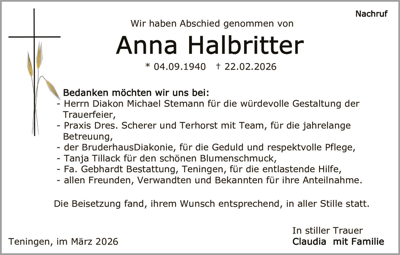 Wir haben Abschied genommen von

* 04.09.1940

† 22.02.2026

- Herrn Diakon Michael Stemann für die würdevolle Gestaltung der
Trauerfeier,
- Praxis Dres. Scherer und Terhorst mit Team, für die jahrelange
Betreuung,
- der BruderhausDiakonie, für die Geduld und respektvolle Pflege,
- Tanja Tillack für den schönen Blumenschmuck,
- Fa. Gebhardt Bestattung, Teningen, für die entlastende Hilfe,
- allen Freunden, Verwandten und Bekannten für ihre Anteilnahme.
Die Beisetzung fand, ihrem Wunsch entsprechend, in aller Stille statt.
In stiller Trauer
Teningen, im März 2026