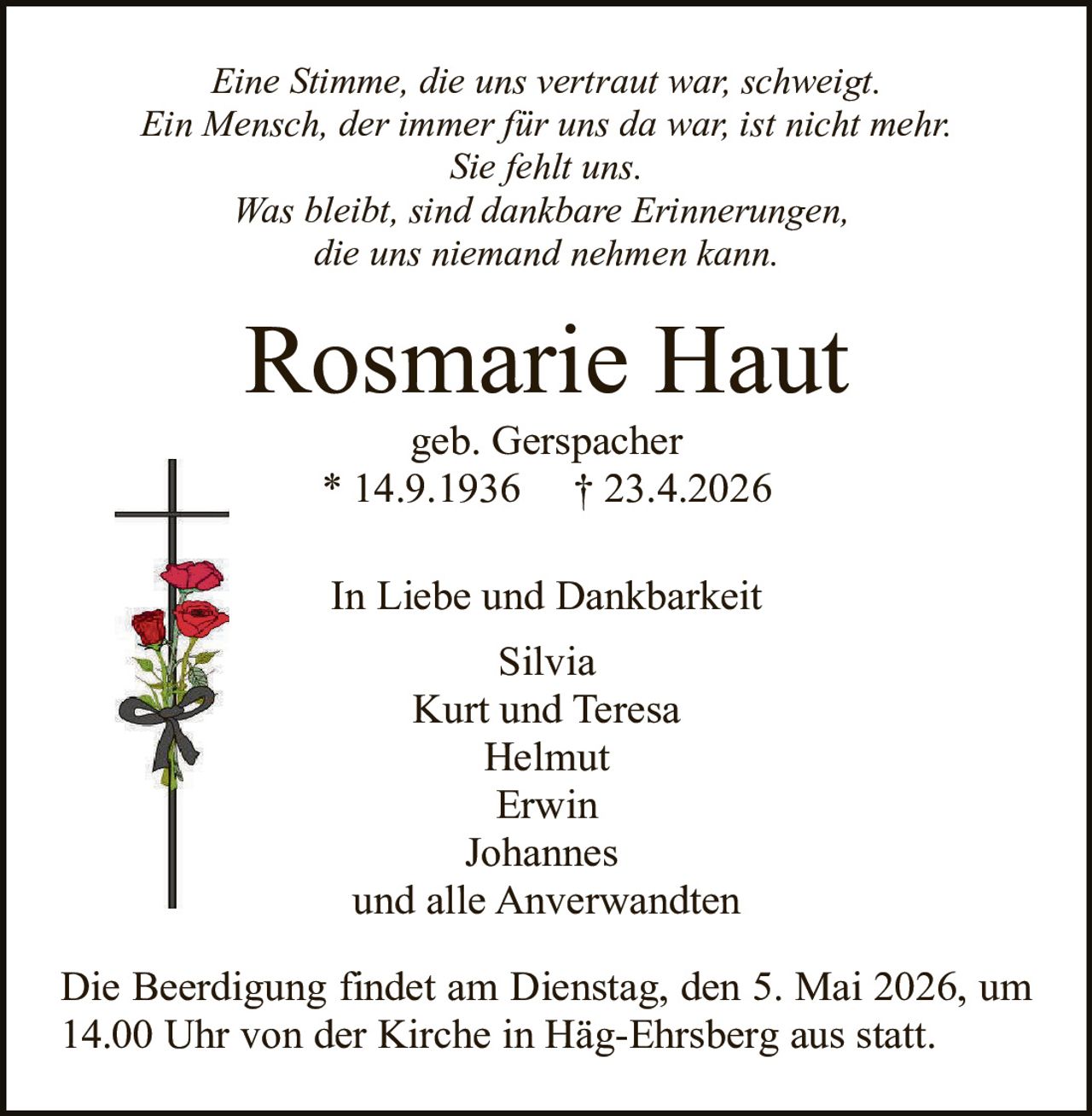 Eine Stimme, die uns vertraut war, schweigt.
Ein Mensch, der immer für uns da war, ist nicht mehr.
Sie fehlt uns.
Was bleibt, sind dankbare Erinnerungen,
die uns niemand nehmen kann.

Rosmarie Haut
geb. Gerspacher
* 14.9.1936 † 23.4.2026
In Liebe und Dankbarkeit
Silvia
Kurt und Teresa
Helmut
Erwin
Johannes
und alle Anverwandten
Die Beerdigung findet am Dienstag, den 5. Mai 2026, um
14.00 Uhr von der Kirche in Häg-Ehrsberg aus statt.