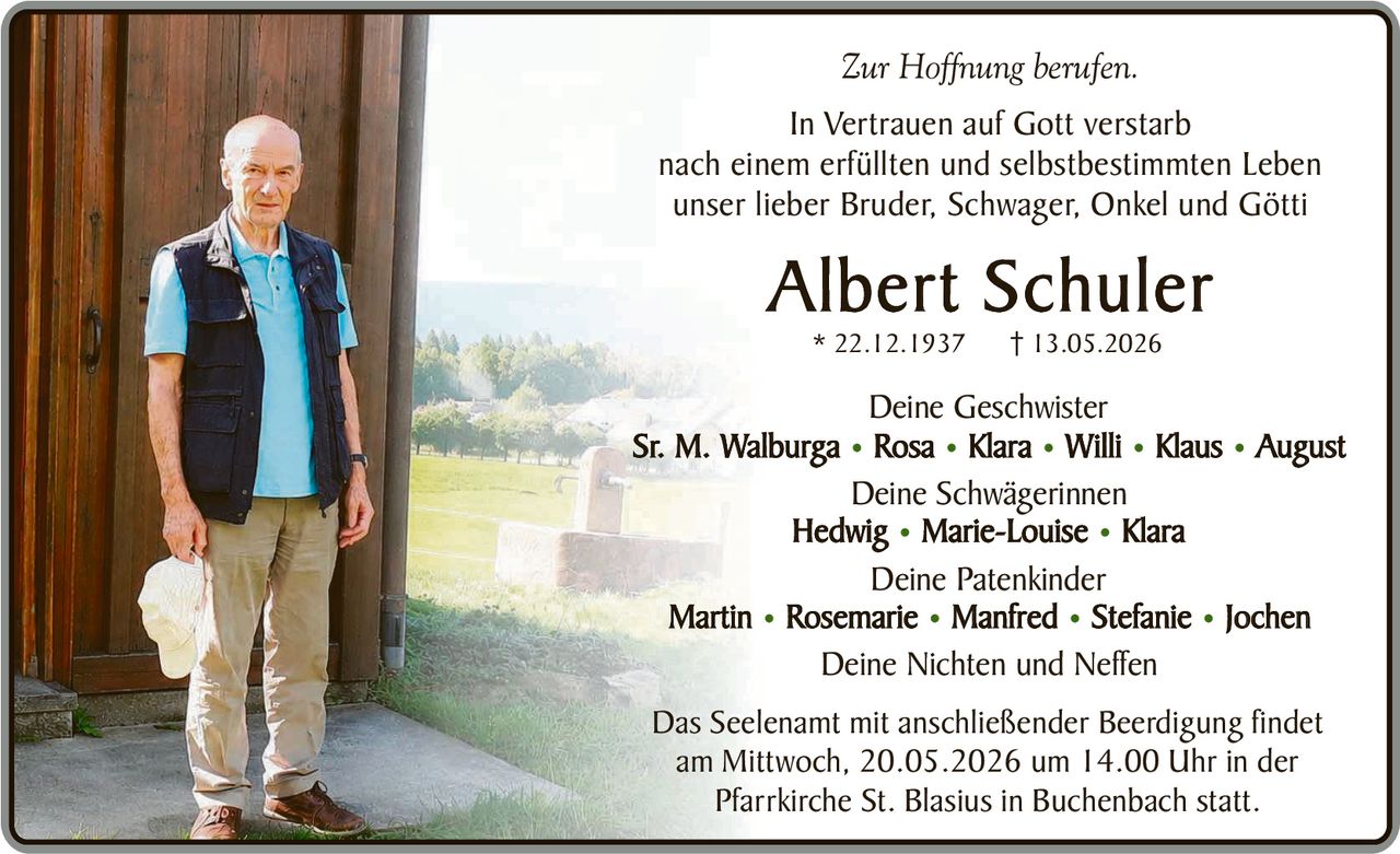 <p>Zur Hoffnung berufen.</p><p>In Vertrauen auf Gott verstarb<br>nach einem erfüllten und selbstbestimmten Leben<br>unser lieber Bruder, Schwager, Onkel und Götti</p><p><strong>Albert Schuler</strong><br>* 22.12.1937 † 13.05.2026</p><p>Deine Geschwister<br>Sr. M. Walburga • Rosa • Klara • Willi • Klaus • August</p><p>Deine Schwägerinnen<br>Hedwig • Marie-Louise • Klara</p><p>Deine Patenkinder<br>Martin • Rosemarie • Manfred • Stefanie • Jochen</p><p>Deine Nichten und Neffen</p><p>Das Seelenamt mit anschließender Beerdigung findet<br>am Mittwoch, 20.05.2026 um 14.00 Uhr in der<br>Pfarrkirche St. Blasius in Buchenbach statt.</p>