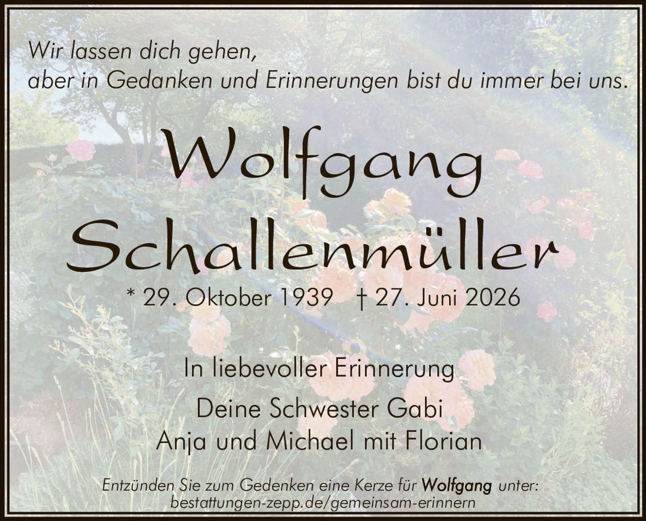<p>Wir lassen dich gehen, aber in Gedanken und Erinnerungen bist du immer bei uns.</p>

<p><strong>Wolfgang Schallenmüller</strong></p>

<p>* 29. Oktober 1939 † 27. Juni 2026</p>

<p>In liebevoller Erinnerung<br/>
Deine Schwester Gabi<br/>
Anja und Michael mit Florian</p>

<p>Entzünden Sie zum Gedenken eine Kerze für <strong>Wolfgang</strong> unter:<br/>
bestattungen-zepp.de/gemeinsam-erinnern</p>