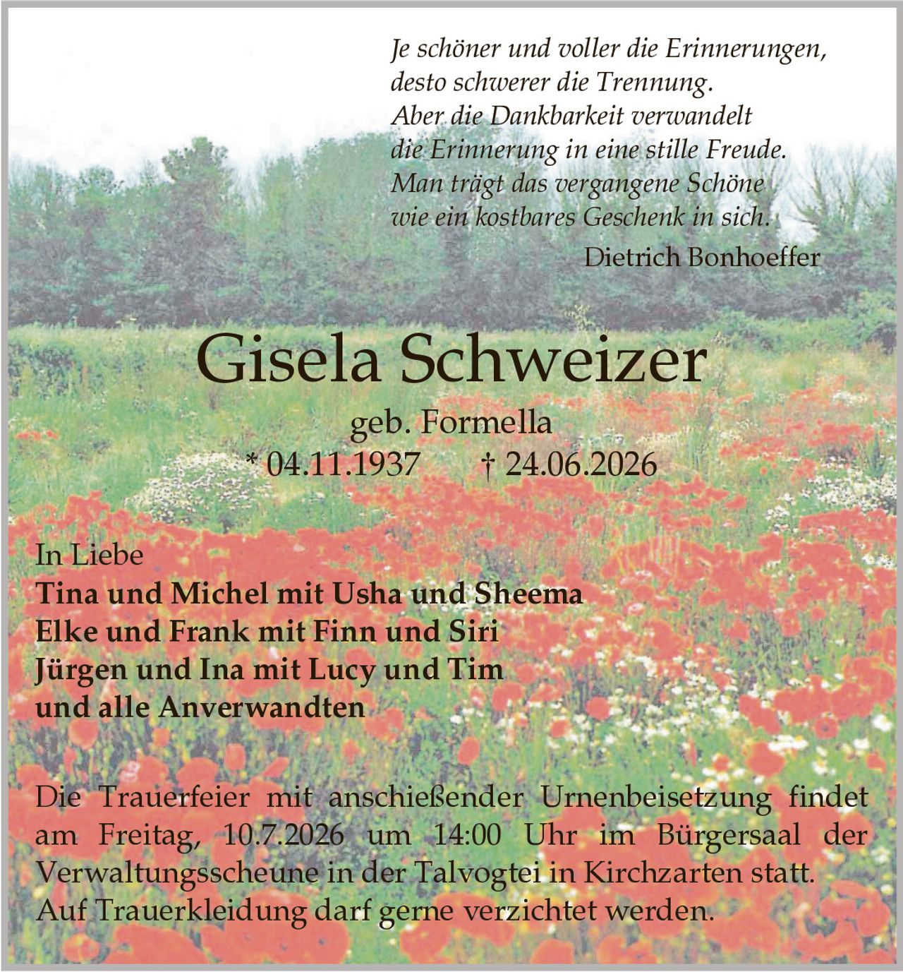 <p>In Liebe</p>

<p><strong>Tina und Michel mit Usha und Sheema</strong><br/>
<strong>Elke und Frank mit Finn und Siri</strong><br/>
<strong>Jürgen und Ina mit Lucy und Tim</strong><br/>
und alle Anverwandten</p>

<p><strong>Gisela Schweizer</strong><br/>
geb. Formella<br/>
* 04.11.1937 † 24.06.2026</p>

<p><i>Je schöner und voller die Erinnerungen,<br/>
desto schwerer die Trennung.<br/>
Aber die Dankbarkeit verwandelt<br/>
die Erinnerung in eine stille Freude.<br/>
Man trägt das vergangene Schöne<br/>
wie ein kostbares Geschenk in sich.</i><br/>
Dietrich Bonhoeffer</p>

<p>Die Trauerfeier mit anschließender Urnenbeisetzung findet am Freitag, 10.7.2026 um 14:00 Uhr im Bürgersaal der Verwaltungsscheune in der Talvogtei in Kirchzarten statt.</p>

<p>Auf Trauerkleidung darf gerne verzichtet werden.</p>