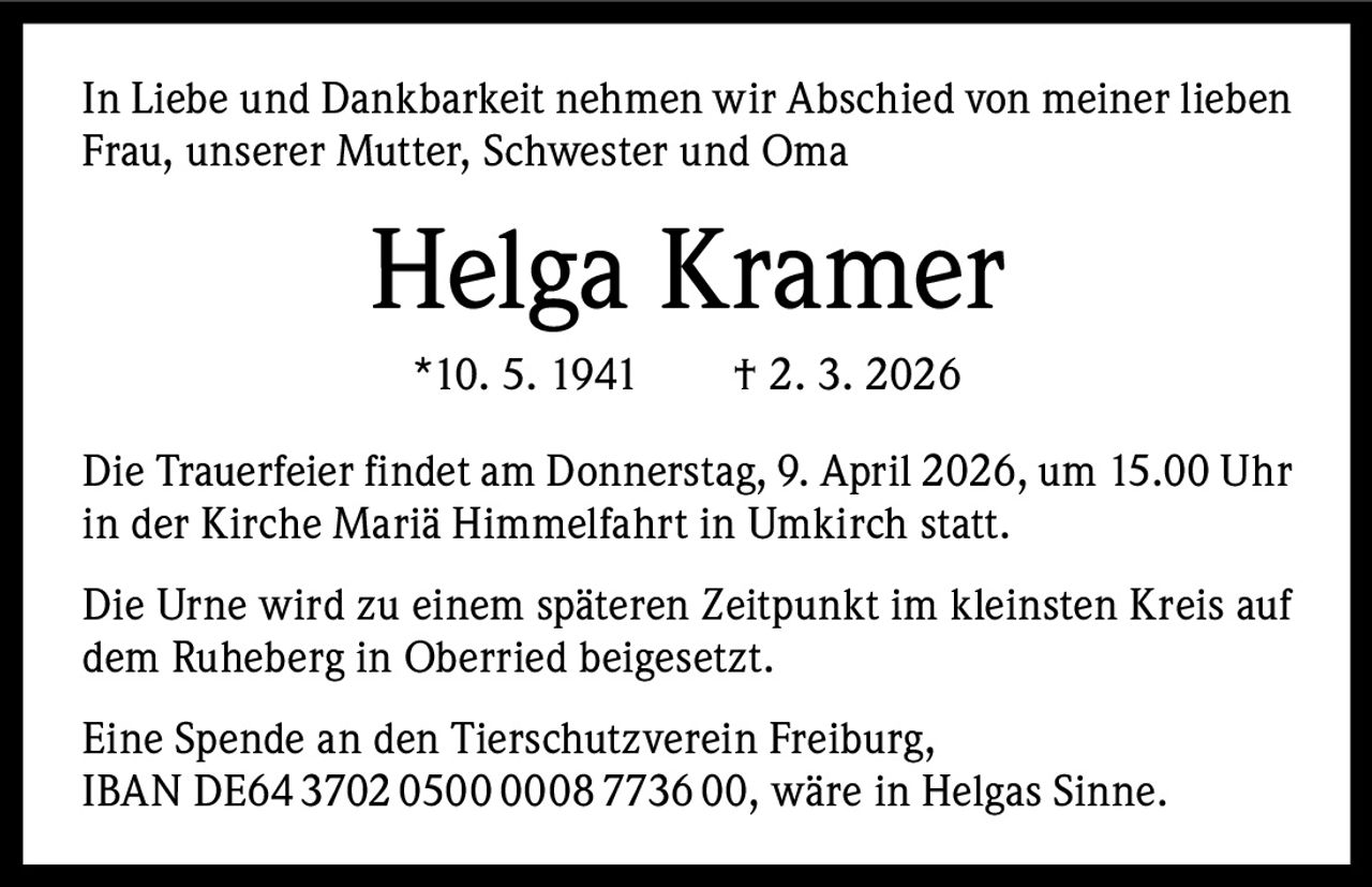In Liebe und Dankbarkeit nehmen wir Abschied von meiner lieben
Frau, unserer Mutter, Schwester und Oma

Helga Kramer
*10. 5. 1941   † 2. 3. 2026
Die Trauerfeier findet am Donnerstag, 9. April 2026, um 15.00 Uhr
in der Kirche Mariä Himmelfahrt in Umkirch statt.
Die Urne wird zu einem späteren Zeitpunkt im kleinsten Kreis auf
dem Ruheberg in Oberried beigesetzt.
Eine Spende an den Tierschutzverein Freiburg,
IBAN DE64 3702 0500 0008 7736 00, wäre in Helgas Sinne.