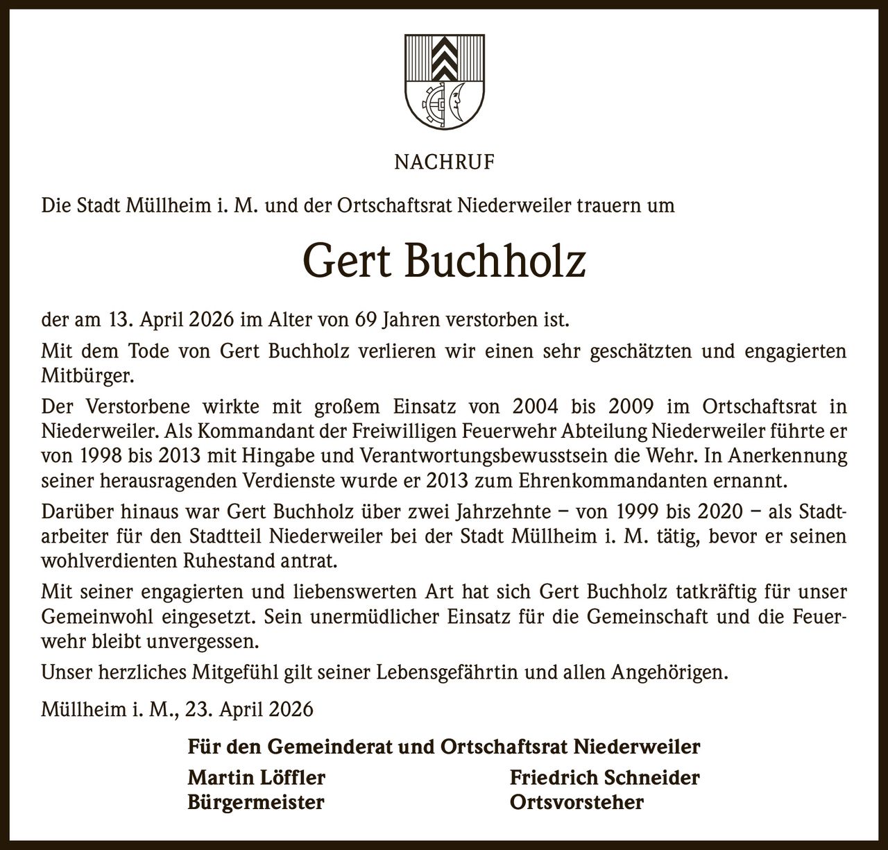 NACHRUF
Die Stadt Müllheim i. M. und der Ortschaftsrat Niederweiler trauern um

Gert Buchholz
der am 13. April 2026 im Alter von 69 Jahren verstorben ist.
Mit dem Tode von Gert Buchholz verlieren wir einen sehr geschätzten und engagierten
­Mitbürger.
Der Verstorbene wirkte mit großem Einsatz von 2004 bis 2009 im Ortschaftsrat in
­Niederweiler. Als Kommandant der Freiwilligen Feuerwehr Abteilung Niederweiler führte er
von 1998 bis 2013 mit Hingabe und Verantwortungsbewusstsein die Wehr. In Anerkennung
seiner herausragenden Verdienste wurde er 2013 zum Ehrenkommandanten ernannt.
Darüber hinaus war Gert Buchholz über zwei Jahrzehnte – von 1999 bis 2020 – als Stadt­
arbeiter für den Stadtteil Niederweiler bei der Stadt Müllheim i. M. tätig, bevor er seinen
wohlverdienten Ruhestand antrat.
Mit seiner engagierten und liebenswerten Art hat sich Gert Buchholz tatkräftig für unser
Gemeinwohl eingesetzt. Sein unermüdlicher Einsatz für die Gemeinschaft und die Feuer­
wehr bleibt unvergessen.
Unser herzliches Mitgefühl gilt seiner Lebensgefährtin und allen Angehörigen.
Müllheim i. M., 23. April 2026
Für den Gemeinderat und Ortschaftsrat Niederweiler
Martin Löffler
Friedrich Schneider
Bürgermeister
Ortsvorsteher
