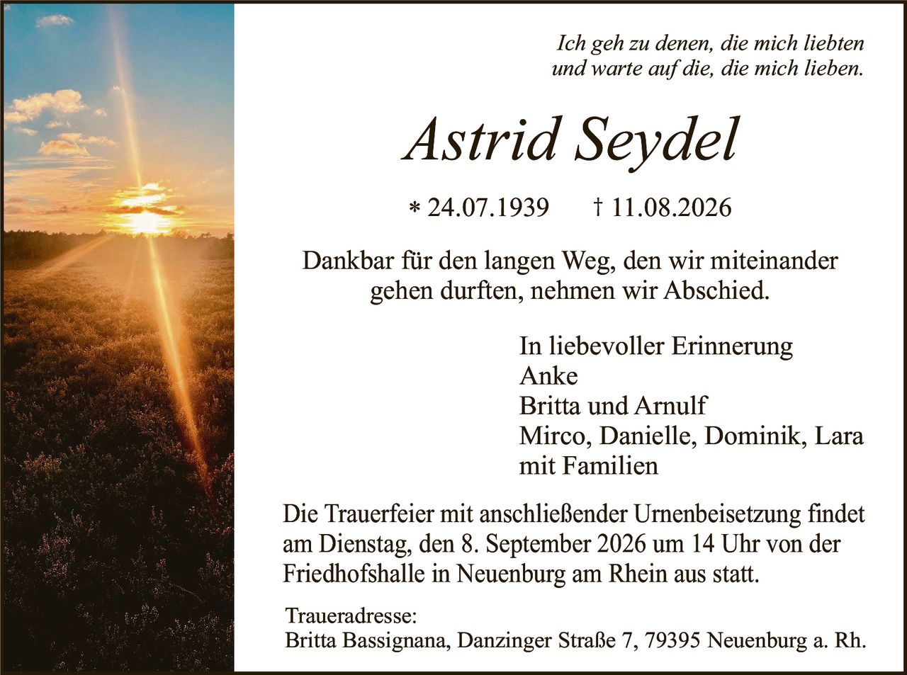 <p><i>Ich geh zu denen, die mich liebten und warte auf die, die mich lieben.</i></p>

<p><strong>Astrid Seydel</strong></p>

<p>* 24.07.1939     † 11.08.2026</p>

<p>Dankbar für den langen Weg, den wir miteinander gehen durften, nehmen wir Abschied.</p>

<p><strong>In liebevoller Erinnerung</strong></p>

<p>Anke<br>
Britta und Arnulf<br>
Mirco, Danielle, Dominik, Lara<br>
mit Familien</p>

<p>Die Trauerfeier mit anschließender Urnenbeisetzung findet am Dienstag, den 8. September 2026 um 14 Uhr von der Friedhofshalle in Neuenburg am Rhein aus statt.</p>

<p><strong>Traueradresse:</strong><br>
Britta Bassignana, Danzinger Straße 7, 79395 Neuenburg a. Rh.</p>