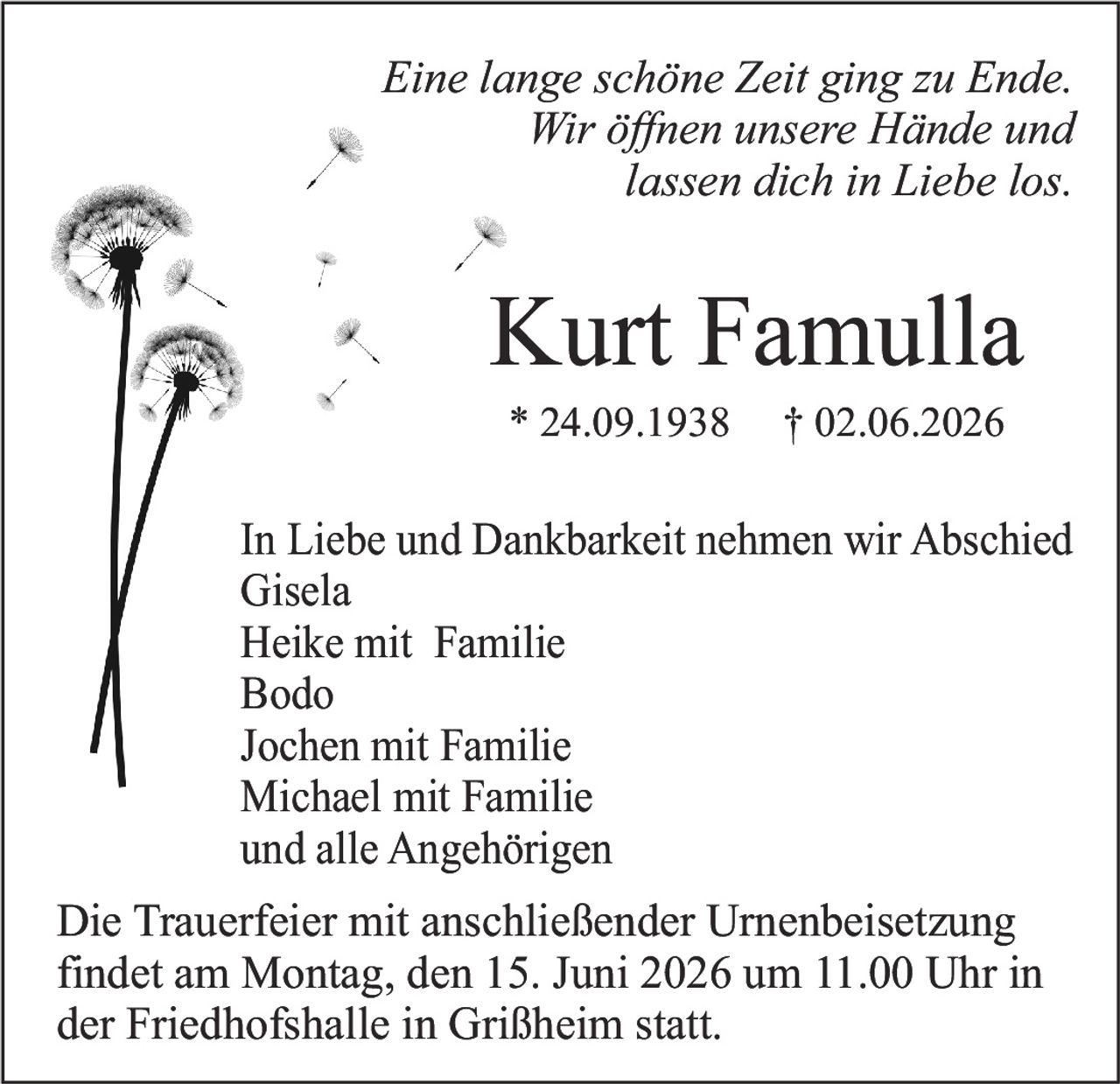 <i>Eine lange schöne Zeit ging zu Ende.<br>Wir öffnen unsere Hände und<br>lassen dich in Liebe los.</i><br><br><strong>Kurt Famulla</strong><br>* 24.09.1938 † 02.06.2026<br><br>In Liebe und Dankbarkeit nehmen wir Abschied<br>Gisela<br>Heike mit Familie<br>Bodo<br>Jochen mit Familie<br>Michael mit Familie<br>und alle Angehörigen<br><br>Die Trauerfeier mit anschließender Urnenbeisetzung findet am Montag, den 15. Juni 2026 um 11.00 Uhr in der Friedhofshalle in Grißheim statt.