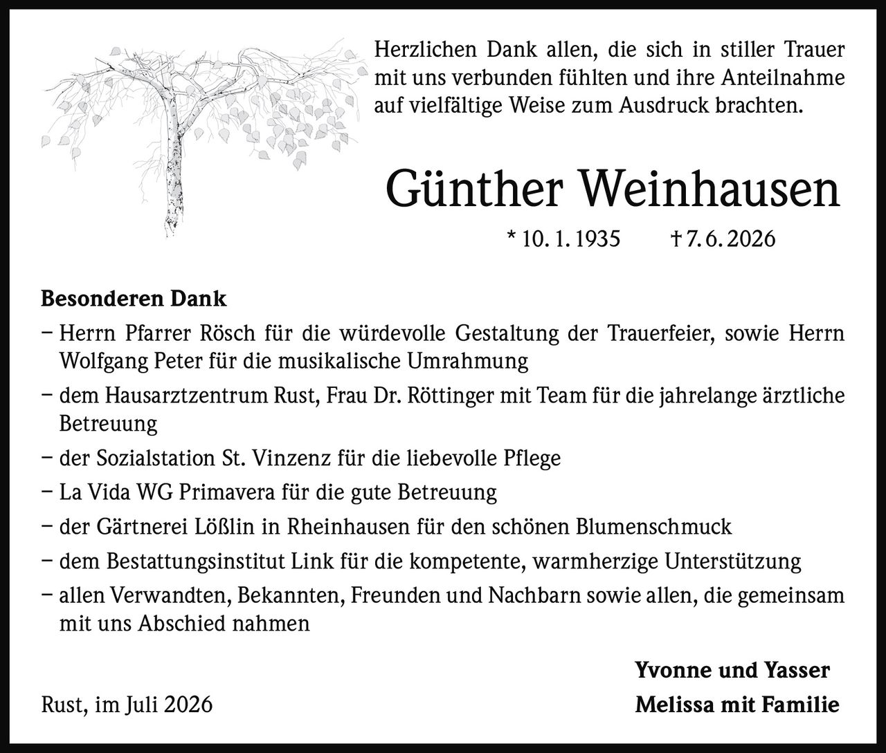 <p>Herzlichen Dank allen, die sich in stiller Trauer mit uns verbunden fühlten und ihre Anteilnahme auf vielfältige Weise zum Ausdruck brachten.</p>

<p><strong>Günther Weinhausen</strong><br>* 10. 1. 1935 † 7. 6. 2026</p>

<p><strong>Besonderen Dank</strong></p>

<p>– Herrn Pfarrer Rösch für die würdevolle Gestaltung der Trauerfeier, sowie Herrn Wolfgang Peter für die musikalische Umrahmung</p>

<p>– dem Hausarztzentrum Rust, Frau Dr. Röttinger mit Team für die jahrelange ärztliche Betreuung</p>

<p>– der Sozialstation St. Vinzenz für die liebevolle Pflege</p>

<p>– La Vida WG Primavera für die gute Betreuung</p>

<p>– der Gärtnerei Lößlin in Rheinhausen für den schönen Blumenschmuck</p>

<p>– dem Bestattungsinstitut Link für die kompetente, warmherzige Unterstützung</p>

<p>– allen Verwandten, Bekannten, Freunden und Nachbarn sowie allen, die gemeinsam mit uns Abschied nahmen</p>

<p>Yvonne und Yasser<br>Rust, im Juli 2026<br>Melissa mit Familie</p>