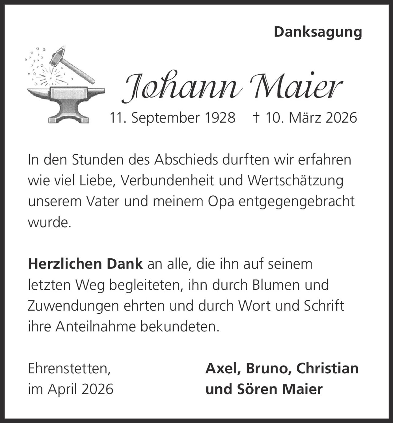 Danksagung

Johann Maier
11. September 1928

† 10. März 2026

In den Stunden des Abschieds durften wir erfahren
wie viel Liebe, Verbundenheit und Wertschätzung
unserem Vater und meinem Opa entgegengebracht
wurde.
Herzlichen Dank an alle, die ihn auf seinem
letzten Weg begleiteten, ihn durch Blumen und
Zuwendungen ehrten und durch Wort und Schrift
ihre Anteilnahme bekundeten.
Ehrenstetten,
im April 2026

Axel, Bruno, Christian
und Sören Maier