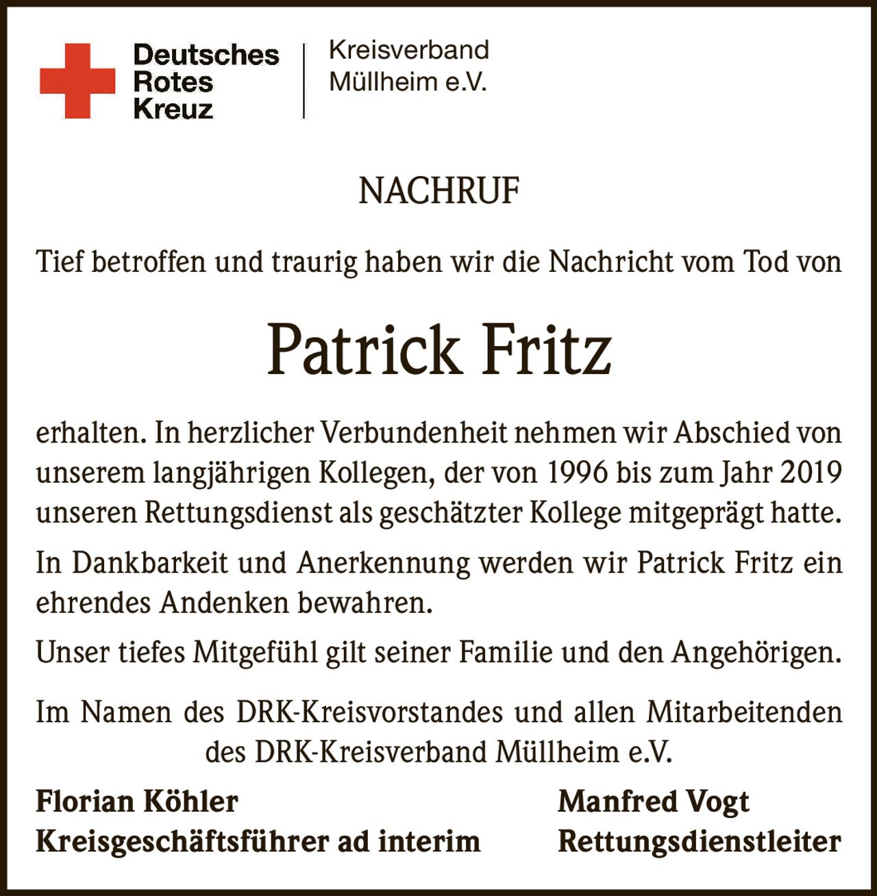 <p>Tief betroffen und traurig haben wir die Nachricht vom Tod von</p>

<p><strong>Patrick Fritz</strong></p>

<p>erhalten. In herzlicher Verbundenheit nehmen wir Abschied von unserem langjährigen Kollegen, der von 1996 bis zum Jahr 2019 unserem Rettungsdienst als geschätzter Kollege mitgeprägt hatte.</p>

<p>In Dankbarkeit und Anerkennung werden wir Patrick Fritz ein ehrendes Andenken bewahren.</p>

<p>Unser tiefes Mitgefühl gilt seiner Familie und den Angehörigen.</p>

<p>Im Namen des DRK-Kreisvorstandes und allen Mitarbeitenden des DRK-Kreisverband Müllheim e.V.</p>

<p><strong>Florian Köhler</strong> <strong>Manfred Vogt</strong><br/>Kreisgeschäftsführer ad interim Rettungsdienstleiter</p>
