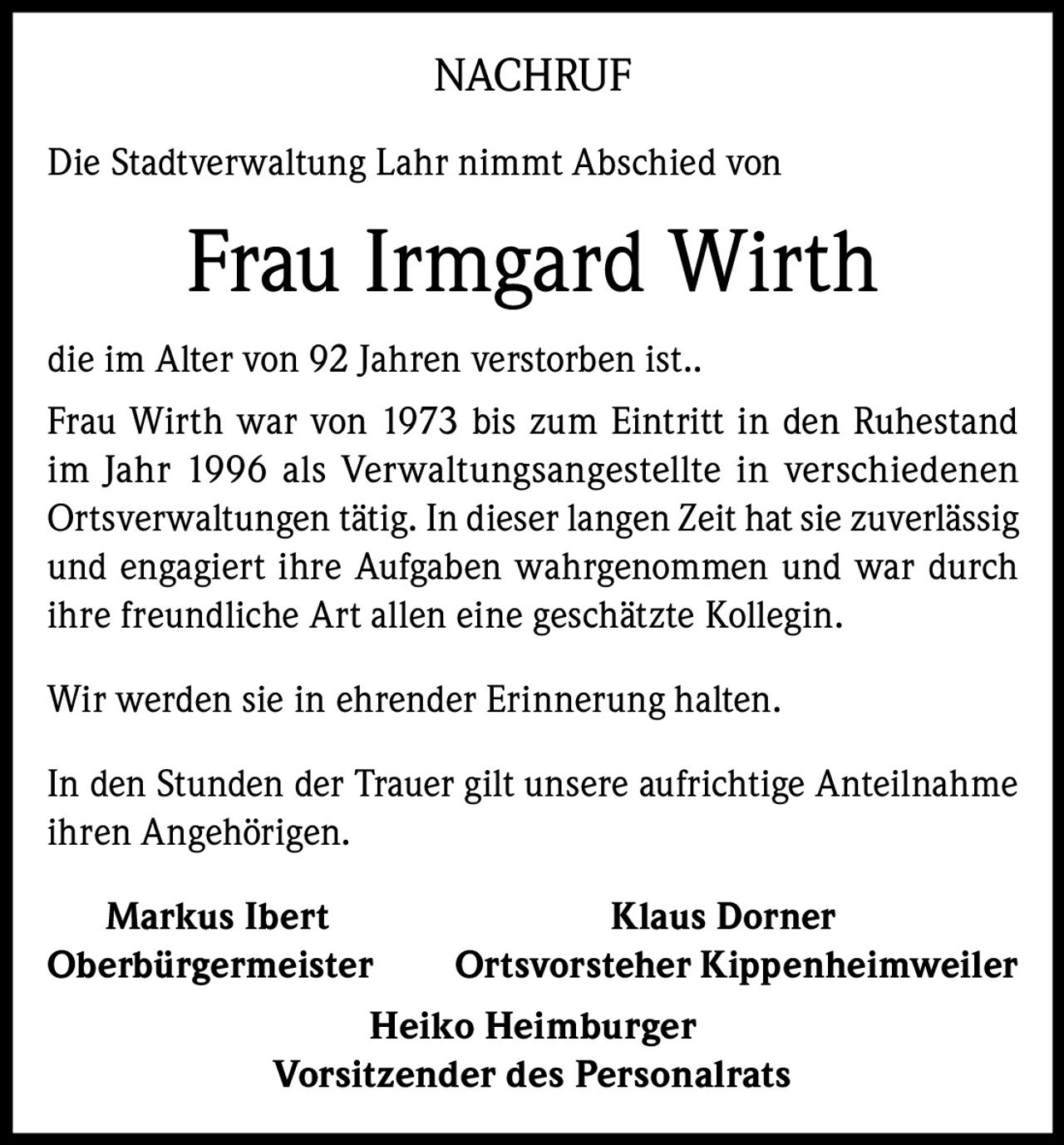 <p><strong>NACHRUF</strong></p>

<p>Die Stadtverwaltung Lahr nimmt Abschied von</p>

<p><strong>Frau Irmgard Wirth</strong></p>

<p>die im Alter von 92 Jahren verstorben ist..</p>

<p>Frau Wirth war von 1973 bis zum Eintritt in den Ruhestand im Jahr 1996 als Verwaltungsangestellte in verschiedenen Ortsverwaltungen tätig. In dieser langen Zeit hat sie zuverlässig und engagiert ihre Aufgaben wahrgenommen und war durch ihre freundliche Art allen eine geschätzte Kollegin.</p>

<p>Wir werden sie in ehrender Erinnerung halten.</p>

<p>In den Stunden der Trauer gilt unsere aufrichtige Anteilnahme ihren Angehörigen.</p>

<p><strong>Markus Ibert</strong><br>Oberbürgermeister</p>

<p><strong>Klaus Dorner</strong><br>Ortsvorsteher Kippenheimweiler</p>

<p><strong>Heiko Heimburger</strong><br>Vorsitzender des Personalrats</p>