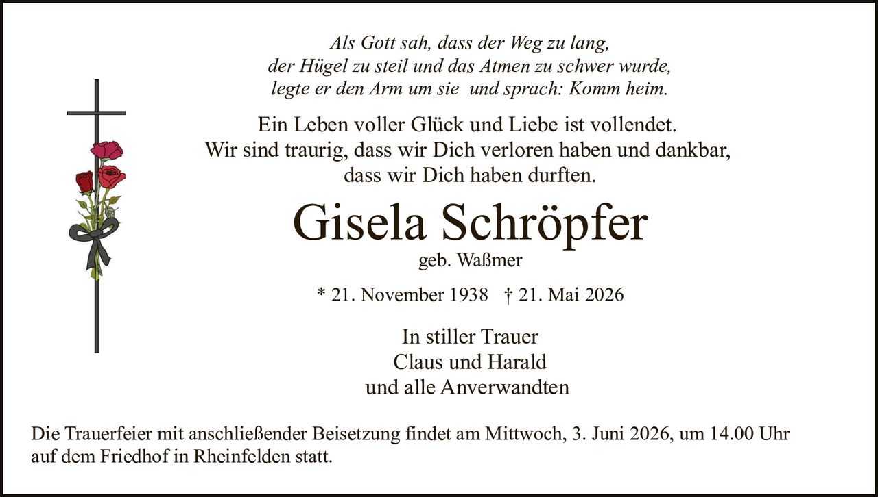 <p>Als Gott sah, dass der Weg zu lang,<br>der Hügel zu steil und das Atmen zu schwer wurde,<br>legte er den Arm um sie und sprach: Komm heim.</p><p>Ein Leben voller Glück und Liebe ist vollendet.<br>Wir sind traurig, dass wir Dich verloren haben und dankbar,<br>dass wir Dich haben durften.</p><p><strong>Gisela Schröpfer</strong><br>geb. Waßmer<br>* 21. November 1938 † 21. Mai 2026</p><p>In stiller Trauer<br>Claus und Harald<br>und alle Anverwandten</p><p>Die Trauerfeier mit anschließender Beisetzung findet am Mittwoch, 3. Juni 2026, um 14.00 Uhr<br>auf dem Friedhof in Rheinfelden statt.</p>