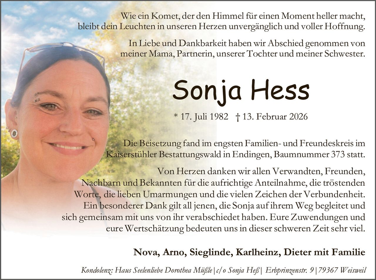 Wie ein Komet, der den Himmel für einen Moment heller macht,
bleibt dein Leuchten in unseren Herzen unvergänglich und voller Hoffnung.
In Liebe und Dankbarkeit haben wir Abschied genommen von
meiner Mama, Partnerin, unserer Tochter und meiner Schwester.

Sonja Hess
* 17. Juli 1982 † 13. Februar 2026
Die Beisetzung fand im engsten Familien- und Freundeskreis im
Kaiserstühler Bestattungswald in Endingen, Baumnummer 373 statt.

Von Herzen danken wir allen Verwandten, Freunden,
Nachbarn und Bekannten für die aufrichtige Anteilnahme, die tröstenden
Worte, die lieben Umarmungen und die vielen Zeichen der Verbundenheit.
Ein besonderer Dank gilt all jenen, die Sonja auf ihrem Weg begleitet und
sich gemeinsam mit uns von ihr verabschiedet haben. Eure Zuwendungen und
eure Wertschätzung bedeuten uns in dieser schweren Zeit sehr viel.

Nova, Arno, Sieglinde, Karlheinz, Dieter mit Familie
Kondolenz: Haus Seelenliebe Dorothea Müßle|c/o Sonja Heß| Erbprinzenstr. 9|79367 Weisweil