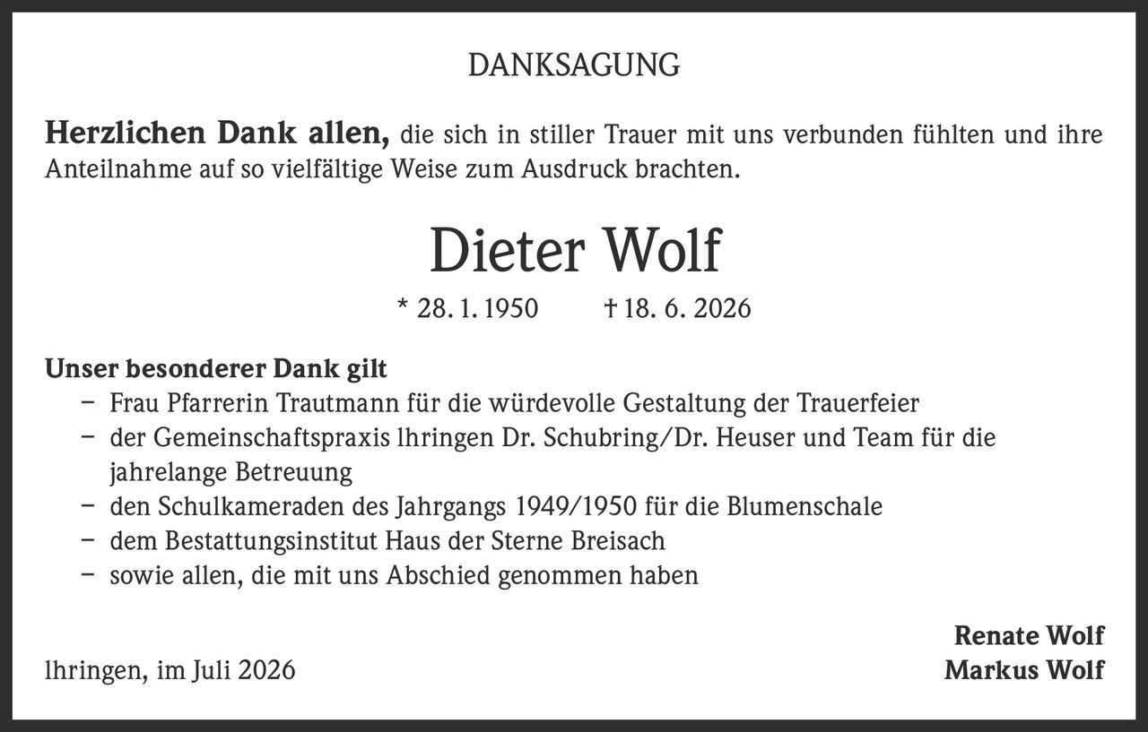 <p><strong>DANKSAGUNG</strong></p>

<p><strong>Herzlichen Dank allen,</strong> die sich in stiller Trauer mit uns verbunden fühlten und ihre Anteilnahme auf so vielfältige Weise zum Ausdruck brachten.</p>

<p><strong>Dieter Wolf</strong><br>
* 28. 1. 1950     † 18. 6. 2026</p>

<p><strong>Unser besonderer Dank gilt</strong></p>

<p>– Frau Pfarrerin Trautmann für die würdevolle Gestaltung der Trauerfeier<br>
– der Gemeinschaftspraxis Ihringen Dr. Schubring/Dr. Heuser und Team für die jahrelange Betreuung<br>
– den Schulkameraden des Jahrgangs 1949/1950 für die Blumenschale<br>
– dem Bestattungsinstitut Haus der Sterne Breisach<br>
– sowie allen, die mit uns Abschied genommen haben</p>

<p><strong>Renate Wolf</strong><br>
Ihringen, im Juli 2026     <strong>Markus Wolf</strong></p>