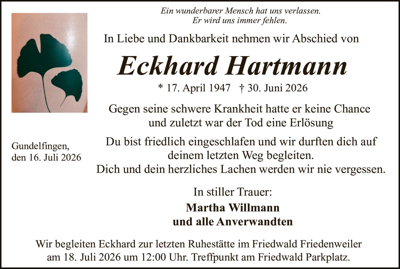 <p><i>Ein wunderbarer Mensch hat uns verlassen.<br>Er wird uns immer fehlen.</i></p>

<p>In Liebe und Dankbarkeit nehmen wir Abschied von</p>

<p><strong>Eckhard Hartmann</strong></p>

<p>* 17. April 1947 † 30. Juni 2026</p>

<p>Gegen seine schwere Krankheit hatte er keine Chance und zuletzt war der Tod eine Erlösung</p>

<p>Du bist friedlich eingeschlafen und wir durften dich auf deinem letzten Weg begleiten.<br>Dich und dein herzliches Lachen werden wir nie vergessen.</p>

<p>In stiller Trauer:<br><strong>Martha Willmann<br>und alle Anverwandten</strong></p>

<p>Wir begleiten Eckhard zur letzten Ruhestätte im Friedwald Friedenweiler am 18. Juli 2026 um 12:00 Uhr. Treffpunkt am Friedwald Parkplatz.</p>