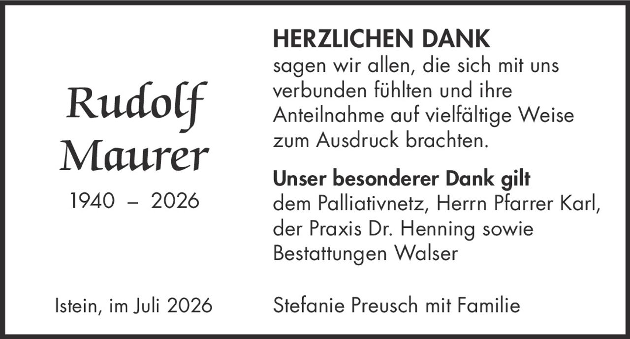 <p><strong>Rudolf Maurer</strong></p><p>1940 – 2026</p><p><strong>HERZLICHEN DANK</strong></p><p>sagen wir allen, die sich mit uns verbunden fühlten und ihre Anteilnahme auf vielfältige Weise zum Ausdruck brachten.</p><p><strong>Unser besonderer Dank gilt</strong><br>dem Palliativnetz, Herrn Pfarrer Karl, der Praxis Dr. Henning sowie Bestattungen Walser</p><p>Istein, im Juli 2026</p><p>Stefanie Preusch mit Familie</p>