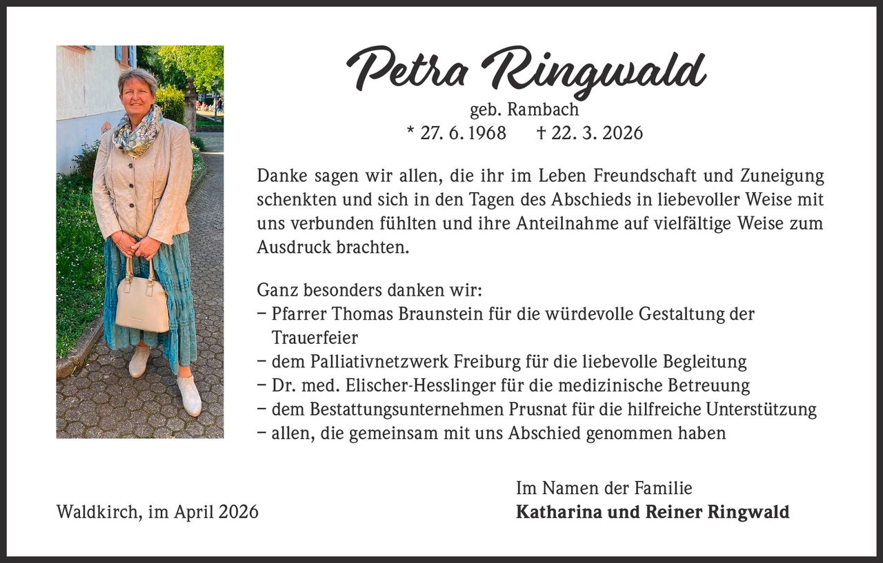 Petra Ringwald
geb. Rambach
* 27. 6. 1968 † 22. 3. 2026

Danke sagen wir allen, die ihr im Leben Freundschaft und Zuneigung
schenkten und sich in den Tagen des Abschieds in liebevoller Weise mit
uns verbunden fühlten und ihre Anteilnahme auf vielfältige Weise zum
Ausdruck brachten.
Ganz besonders danken wir:
– Pfarrer Thomas Braunstein für die würdevolle Gestaltung der
Trauerfeier
– dem Palliativnetzwerk Freiburg für die liebevolle Begleitung
– Dr. med. Elischer-Hesslinger für die medizinische Betreuung
– dem Bestattungsunternehmen Prusnat für die hilfreiche Unterstützung
– a llen, die gemeinsam mit uns Abschied genommen haben

Waldkirch, im April 2026

Im Namen der Familie
Katharina und Reiner Ringwald