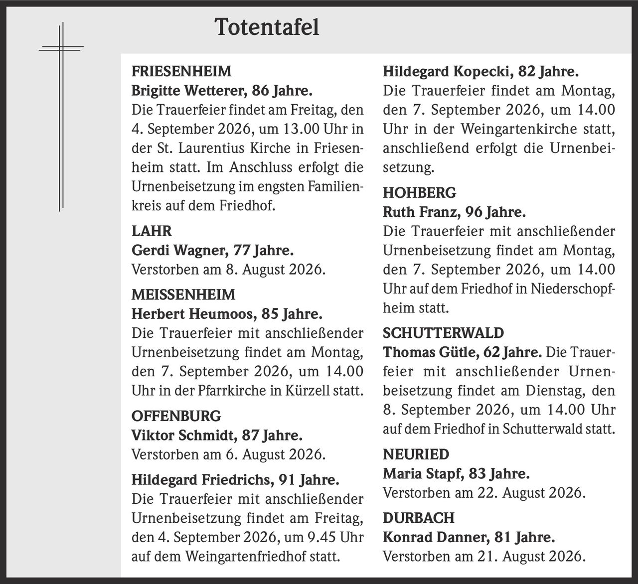 <p><strong>FRIESENHEIM</strong></p>
<p><strong>Brigitte Wetterer, 86 Jahre.</strong><br>Die Trauerfeier findet am Freitag, den 4. September 2026, um 13.00 Uhr in der St. Laurentius Kirche in Friesenheim statt. Im Anschluss erfolgt die Urnenbeisetzung im engsten Familienkreis auf dem Friedhof.</p>

<p><strong>LAHR</strong></p>
<p><strong>Gerdi Wagner, 77 Jahre.</strong><br>Verstorben am 8. August 2026.</p>

<p><strong>MEISSENHEIM</strong></p>
<p><strong>Herbert Heumoos, 85 Jahre.</strong><br>Die Trauerfeier mit anschließender Urnenbeisetzung findet am Montag, den 7. September 2026, um 14.00 Uhr in der Pfarrkirche in Kürzell statt.</p>

<p><strong>OFFENBURG</strong></p>
<p><strong>Viktor Schmidt, 87 Jahre.</strong><br>Verstorben am 6. August 2026.</p>

<p><strong>Hildegard Friedrichs, 91 Jahre.</strong><br>Die Trauerfeier mit anschließender Urnenbeisetzung findet am Freitag, den 4. September 2026, um 9.45 Uhr auf dem Weingartenfriedhof statt.</p>

<p><strong>Hildegard Kopecki, 82 Jahre.</strong><br>Die Trauerfeier findet am Montag, den 7. September 2026, um 14.00 Uhr in der Weingartenkirche statt, anschließend erfolgt die Urnenbeisetzung.</p>

<p><strong>HOHBERG</strong></p>
<p><strong>Ruth Franz, 96 Jahre.</strong><br>Die Trauerfeier mit anschließender Urnenbeisetzung findet am Montag, den 7. September 2026, um 14.00 Uhr auf dem Friedhof in Niederschopfheim statt.</p>

<p><strong>SCHUTTERWALD</strong></p>
<p><strong>Thomas Gütle, 62 Jahre.</strong> Die Trauerfeier mit anschließender Urnenbeisetzung findet am Dienstag, den 8. September 2026, um 14.00 Uhr auf dem Friedhof in Schutterwald statt.</p>

<p><strong>NEURIED</strong></p>
<p><strong>Maria Stapf, 83 Jahre.</strong><br>Verstorben am 22. August 2026.</p>

<p><strong>DURBACH</strong></p>
<p><strong>Konrad Danner, 81 Jahre.</strong><br>Verstorben am 21. August 2026.</p>