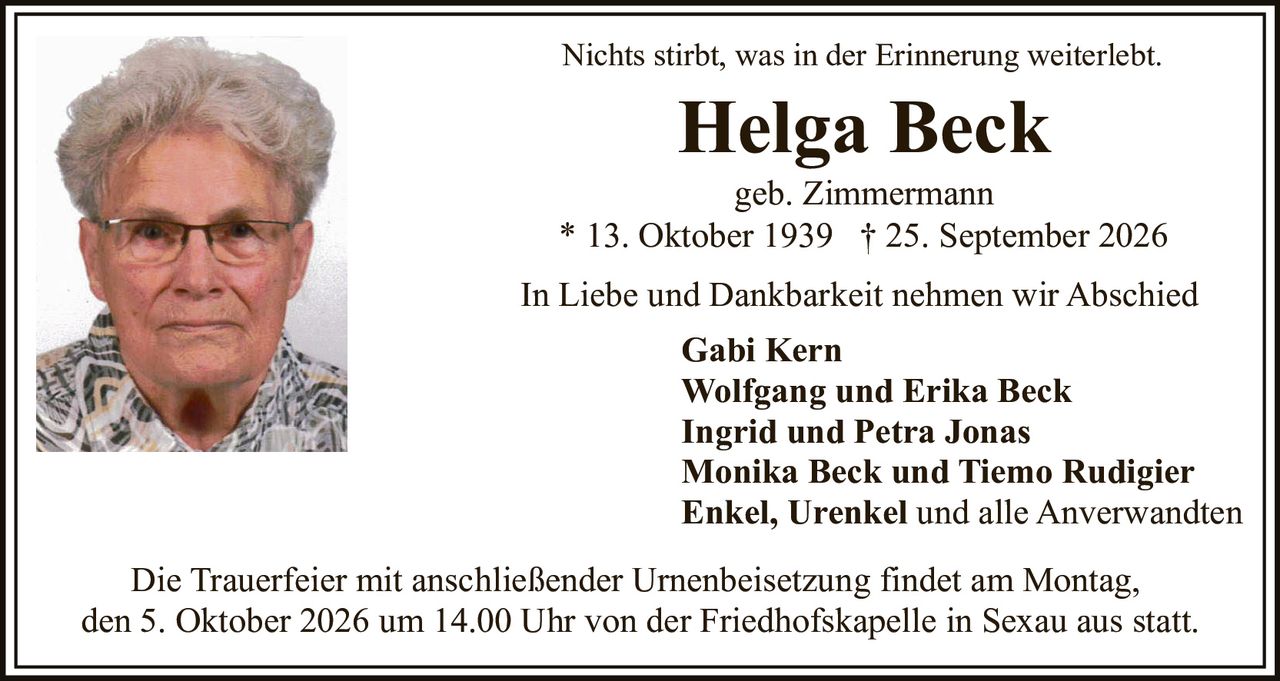 <p>Nichts stirbt, was in der Erinnerung weiterlebt.</p>

<p><strong>Helga Beck</strong><br/>geb. Zimmermann<br/>* 13. Oktober 1939 † 25. September 2026</p>

<p>In Liebe und Dankbarkeit nehmen wir Abschied</p>

<p><strong>Gabi Kern</strong><br/><strong>Wolfgang und Erika Beck</strong><br/><strong>Ingrid und Petra Jonas</strong><br/><strong>Monika Beck und Tiemo Rudigier</strong><br/><strong>Enkel, Urenkel und alle Anverwandten</strong></p>

<p>Die Trauerfeier mit anschließender Urnenbeisetzung findet am Montag, den 5. Oktober 2026 um 14.00 Uhr von der Friedhofskapelle in Sexau aus statt.</p>

<p>Nichts stirbt, was in der Erinnerung weiterlebt.</p>