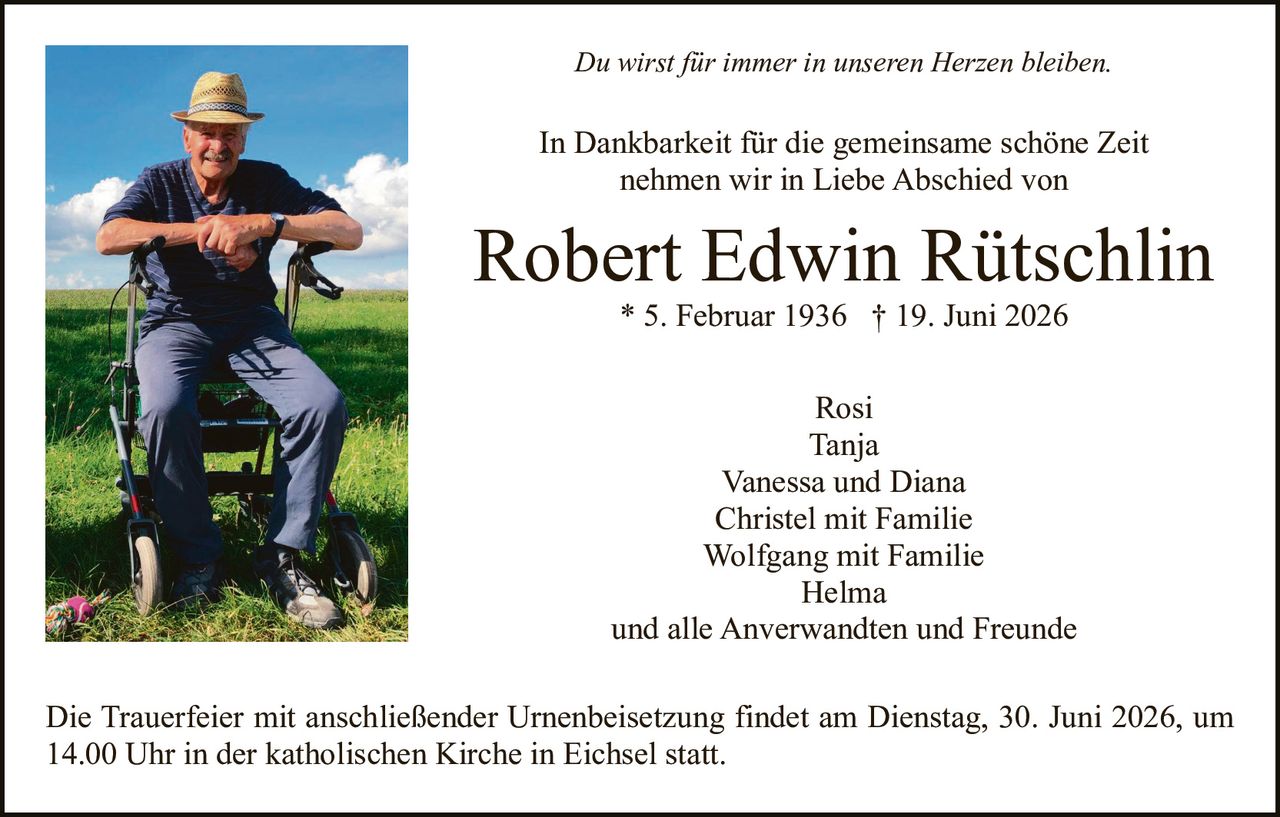 <p><i>Du wirst für immer in unseren Herzen bleiben.</i></p>

<p>In Dankbarkeit für die gemeinsame schöne Zeit<br>nehmen wir in Liebe Abschied von</p>

<p><strong>Robert Edwin Rütschlin</strong><br>* 5. Februar 1936 † 19. Juni 2026</p>

<p>Rosi<br>Tanja<br>Vanessa und Diana<br>Christel mit Familie<br>Wolfgang mit Familie<br>Helma<br>und alle Anverwandten und Freunde</p>

<p>Die Trauerfeier mit anschließender Urnenbeisetzung findet am Dienstag, 30. Juni 2026, um 14.00 Uhr in der katholischen Kirche in Eichsel statt.</p>