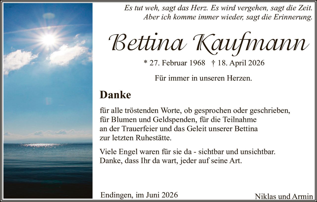 <p><i>Es tut weh, sagt das Herz. Es wird vergehen, sagt die Zeit. Aber ich komme immer wieder, sagt die Erinnerung.</i></p>

<p><strong>Bettina Kaufmann</strong></p>

<p>* 27. Februar 1968  † 18. April 2026</p>

<p>Für immer in unseren Herzen.</p>

<p><strong>Danke</strong></p>

<p>für alle tröstenden Worte, ob gesprochen oder geschrieben, für Blumen und Geldspenden, für die Teilnahme an der Trauerfeier und das Geleit unserer Bettina zur letzten Ruhestätte.</p>

<p>Viele Engel waren für sie da - sichtbar und unsichtbar. Danke, dass Ihr da wart, jeder auf seine Art.</p>

<p>Endingen, im Juni 2026<br/>
Niklas und Armin</p>