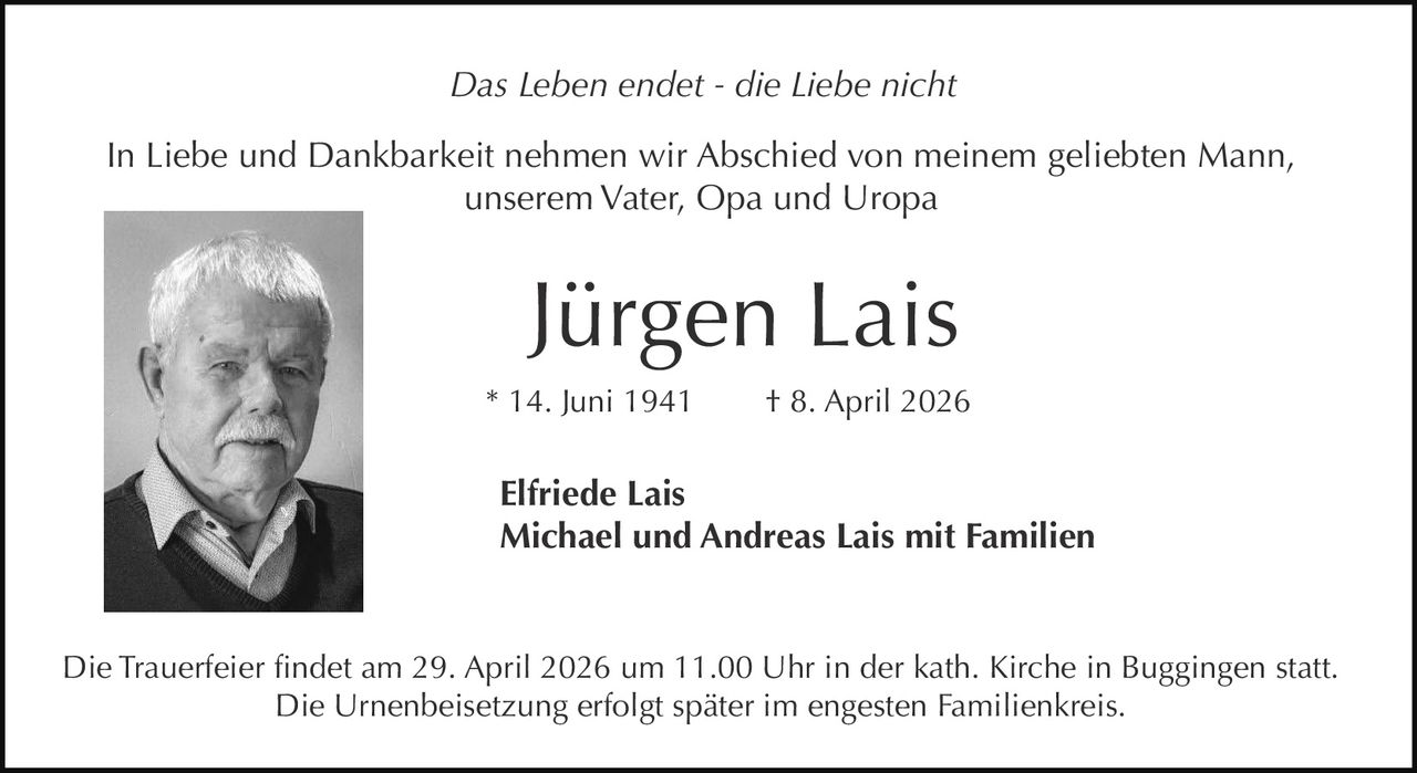 Das Leben endet - die Liebe nicht
In Liebe und Dankbarkeit nehmen wir Abschied von meinem geliebten Mann,
unserem Vater, Opa und Uropa

Jürgen Lais
* 14. Juni 1941

† 8. April 2026

Elfriede Lais
Michael und Andreas Lais mit Familien

Die Trauerfeier findet am 29. April 2026 um 11.00 Uhr in der kath. Kirche in Buggingen statt.
Die Urnenbeisetzung erfolgt später im engesten Familienkreis.