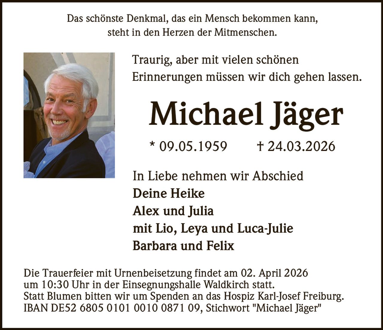 Das schönste Denkmal, das ein Mensch bekommen kann,
steht in den Herzen der Mitmenschen.

Traurig, aber mit vielen schönen
Erinnerungen müssen wir dich gehen lassen.

Michael Jäger
* 09.05.1959

† 24.03.2026

In Liebe nehmen wir Abschied
Deine Heike
Alex und Julia
mit Lio, Leya und Luca-Julie
Barbara und Felix
Die Trauerfeier mit Urnenbeisetzung findet am 02. April 2026
um 10:30 Uhr in der Einsegnungshalle Waldkirch statt.
Statt Blumen bitten wir um Spenden an das Hospiz Karl-Josef Freiburg.
IBAN DE52 6805 0101 0010 0871 09, Stichwort "Michael Jäger"